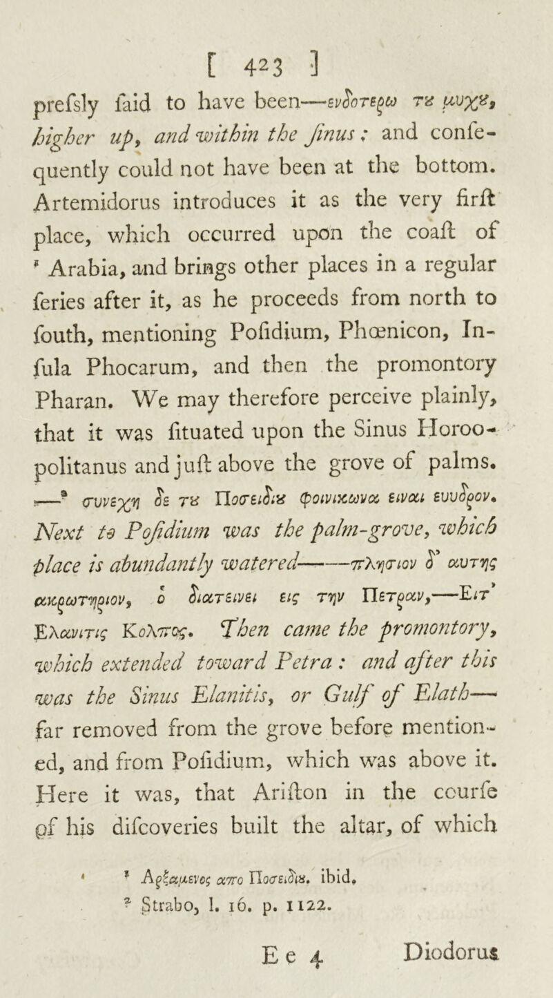 prefsly laid to have been—svSotsqu tv higher up9 and within the Jinus „* and conic - quently could not have been at the bottom. Artemidorus introduces it as the very firft place, which occurred upon the coaft oi # Arabia, and brings other places in a regular feries after it, as he proceeds from north to fouth, mentioning Pofidium, Phmnicon, In- fula Phocarum, and then the promontory Pharan. We may therefore perceive plainly, that it was fituated upon the Sinus Horoo- politanus and juft above the grove of palms. P—* <7W£yYl 02 tv Tlortifiiv (poivixuvoc tivou suvfyov. Next te Pofidium was the palm-grove, which place is abundantly watered 7rXvjriov $ clvtyis C6K,^Ct)T7!^tOVf 0 filOCTBlVBl Big T7]V Tl£T()0CV9 E^T ¥L\ccviTig KoX'irog. Then came the promontory, which extended toward Petra : and after this was the Sinus Elanitis, or Gulf of Elath— far removed from the grove before mention- ed, and from Pofidium, which was above it. Here it was, that Arifton in the courfe pf his difeoveries built the altar, of which 4 1 Afeaixsvo; omo IIocreAm. ibid. a Strabo, 1. 16. p. 1122. Diodorus