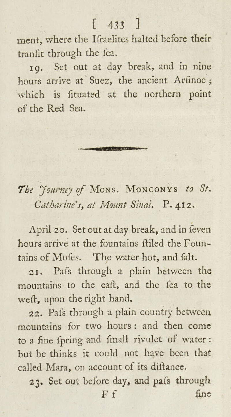 mcnt, where the Ifraelites halted before their tranfit through the fea. 19. Set out at day break, and in nine hours arrive at Suez, the ancient Arfinoe ; which is lituated at the northern point of the Red Sea. The Journey of Mons. Monconys to St. Catharine' s> at Mount Sinai. P. 412. / April 20. Set out at day break, and in feven hours arrive at the fountains Riled the Foun- tains of Mofes. The water hot, and fait. 21. Pafs through a plain between the mountains to the eaft, and the fea to the weft, upon the right hand. 22. Pafs through a plain country between mountains for two hours : and then come to a fine fpring and fmall rivulet of water: but he thinks it could not have been that called Mara, on account of its diftancc. 23. Set out before day, and pafs through F f fine