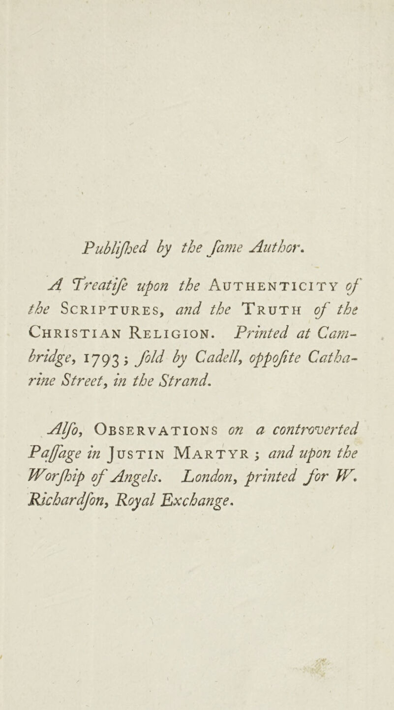 Publijhed by the fame Author. A Lreatife upon the Authenticity of the Scriptures, and the Truth of the Christian Religion. Printed at Cam- bridge, 1793; fold by Cadell, oppofte Catha- rine Street, in the Strand. Alfo, Observations on a controverted Paffage in Justin Martyr ; and upon the Worfhip of Angels. London, printed for W, Pdchardfon, Royal Exchange.