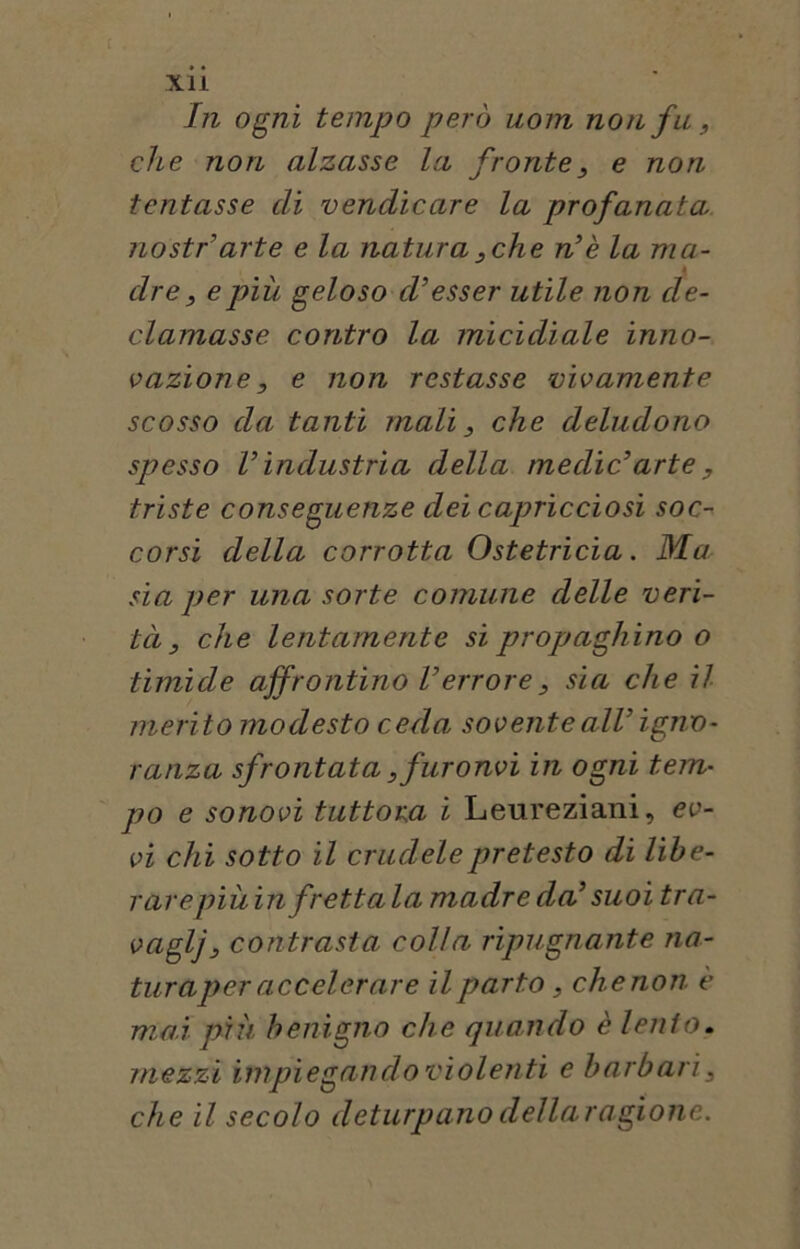 c xii In ogni tempo però uom non fu, che non alzasse la fronte, e non tentasse di vendicare la profanata nostr’arte e la natura,che n’è la ma- dre , e più geloso d’esser utile non de- clamasse contro la micidiale inno- vazione , e non restasse vivamente scosso da tanti mali, che deludono spesso l’industria della medie’arte, triste conseguenze dei capricciosi soc- corsi della corrotta Ostetricia. Ma sia per una sorte comune delle veri- tà, che lentamente si propaghino o timide affrontino l’errore, sìa che il merito modesto ceda sovente all’ igno- ranza sfrontata,furonvi in ogni tem- po e sonovi tuttora i Leureziani, ev- vi chi sotto il crudele pretesto di lihe- rarepiùin frettala madre da’ suoi tra- vaglj, contrasta colla ripugnante na- turaper accelerare il parto, chenon è mai più benigno che quando è lento. mezzi impiegando violenti e barbari, che il secolo deturpanodellaragionc.