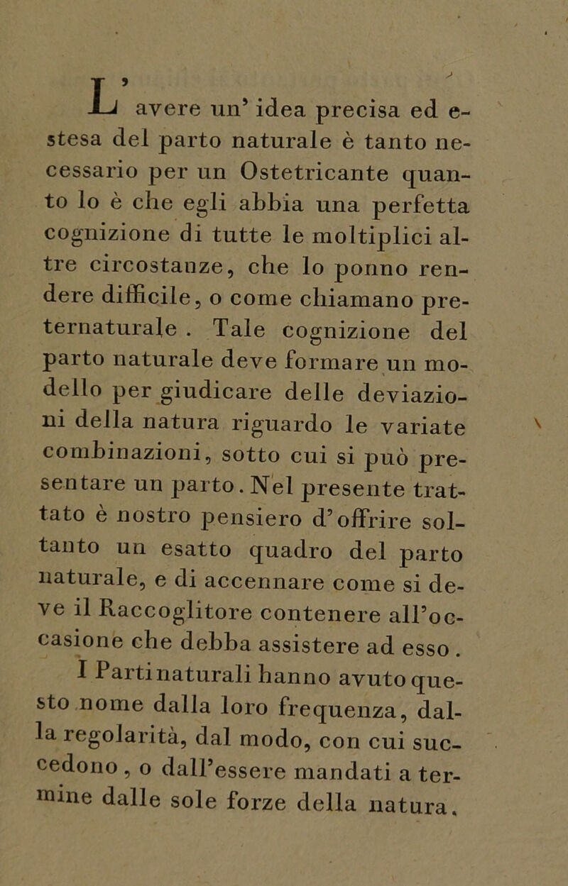JLj avere un’ idea precisa ed e- stesa del parto naturale è tanto ne- cessario per un Ostetricante quan- to lo è che egli abbia una perfetta cognizione di tutte le moìtiplici al- tre circostanze, che lo ponno ren- dere difficile, o come chiamano pre- ternaturale . Tale cognizione del parto naturale deve formare un mo- dello per giudicare delle deviazio- ni della natura riguardo le variate x combinazioni, sotto cui si può pre- sentare un parto. Nel presente trat- tato è nostro pensiero d’offrire sol- tanto un esatto quadro del parto naturale, e di accennare come si de- ve il Raccoglitore contenere all’oc- casione che debba assistere ad esso . I Partinaturali hanno avuto que- sto nome dalla loro frequenza, dal- la regolarità, dal modo, con cui suc- cedono , o dall’essere mandati a ter- mine dalle sole forze della natura.