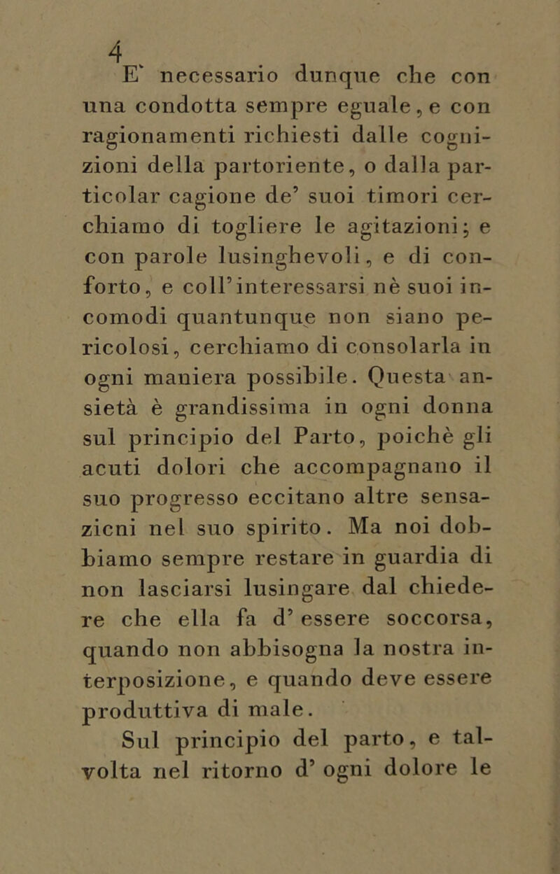 E necessario dunque che con una condotta sempre eguale, e con ragionamenti richiesti dalle cogni- zioni della partoriente, o dalla par- ticolar cagione de’ suoi timori cer- chiamo di togliere le agitazioni; e con parole lusinghevoli, e di con- forto, e coll’interessarsi nè suoi in- comodi quantunque non siano pe- ricolosi, cerchiamo di consolarla in ogni maniera possibile. Questa an- sietà è grandissima in ogni donna sul principio del Parto, poiché gli acuti dolori che accompagnano il suo progresso eccitano altre sensa- zioni nel suo spirito. Ma noi dob- biamo sempre restare in guardia di non lasciarsi lusingare dal chiede- re che ella fa d’essere soccorsa, quando non abbisogna la nostra in- terposizione, e quando deve essere produttiva di male. Sul principio del parto, e tal- volta nel ritorno d’ ogni dolore le
