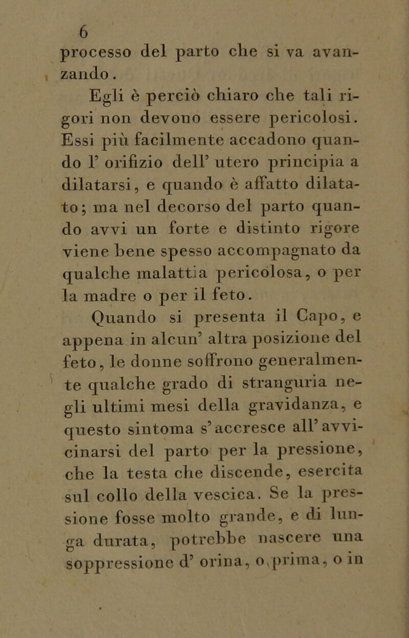 processo del parto che si va avan- zando . Egli è perciò chiaro che tali ri- gori non devono essere pericolosi. Essi più facilmente accadono quan- do F orifizio dell’ utero principia a dilatarsi, e quando è affatto dilata- to; ma nel decorso del parto quan- do avvi un forte e distinto rigore viene bene spesso accompagnato da qualche malattia pericolosa, o per la madre o per il feto. Quando si presenta il Capo, e appena in alcun’ altra posizione del feto, le donne soffrono generalmen- te qualche grado di stranguria ne- gli ultimi mesi della gravidanza, e questo sintonia s’accresce all’avvi- cinarsi del parto per la pressione, che la testa che discende, esercita sul collo della vescica. Se la pres- sione fosse molto grande, e di lun- ga durata, potrebbe nascere una soppressione d’ orina, o,prima, o in