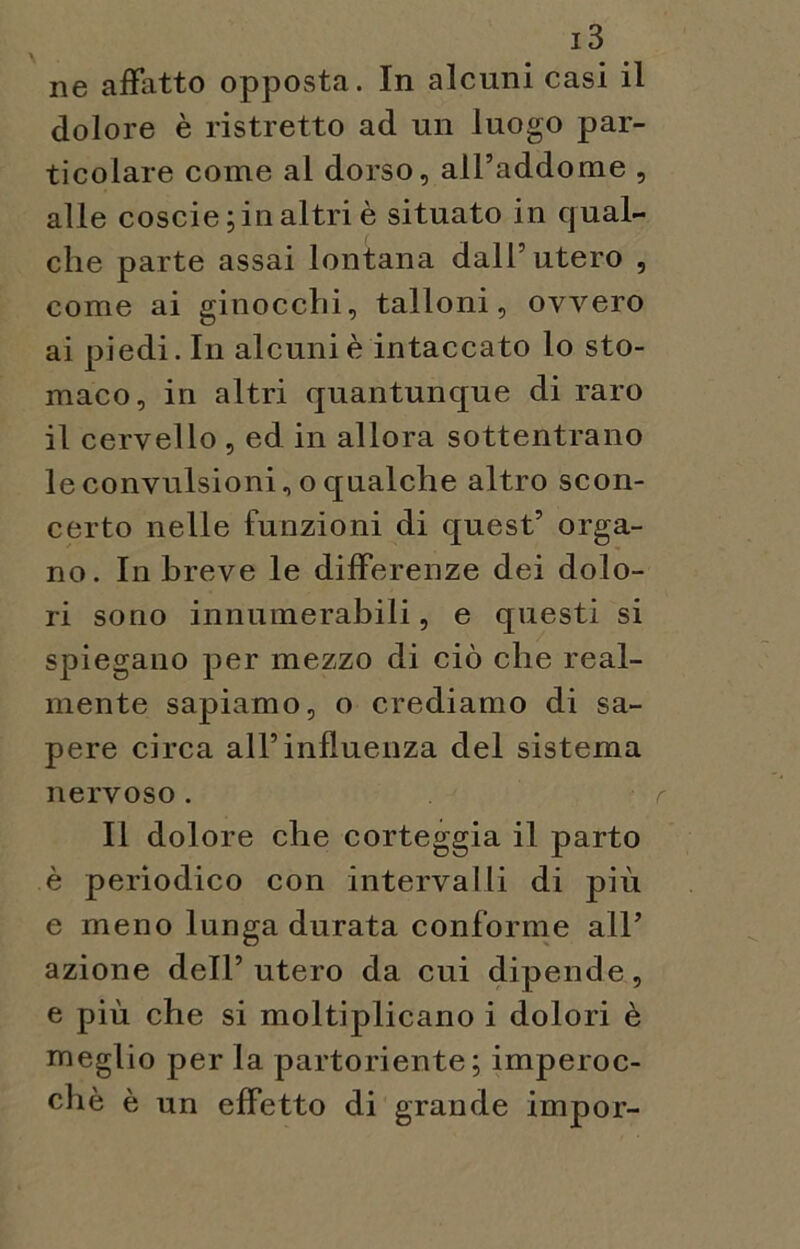 ne affatto opposta. In alcuni casi il dolore è ristretto ad un luogo par- ticolare come al dorso, all’addome , alle coscie ;in altri è situato in qual- che parte assai lontana dall’utero , come ai ginocchi, talloni, ovvero ai piedi. In alcuni è intaccato lo sto- maco, in altri quantunque di raro il cervello , ed in allora sottentrano le convulsioni, o qualche altro scon- certo nelle funzioni di quest’ orga- no. In breve le differenze dei dolo- ri sono innumerabili, e questi si spiegano per mezzo di ciò che real- mente sapiamo, o crediamo di sa- pere circa all’influenza del sistema nervoso. Il dolore che corteggia il parto è periodico con intervalli di più e meno lunga durata conforme all’ azione dell’utero da cui dipende, e più che si moltiplicano i dolori è meglio per la partoriente; imperoc- ché è un effetto di grande impor-