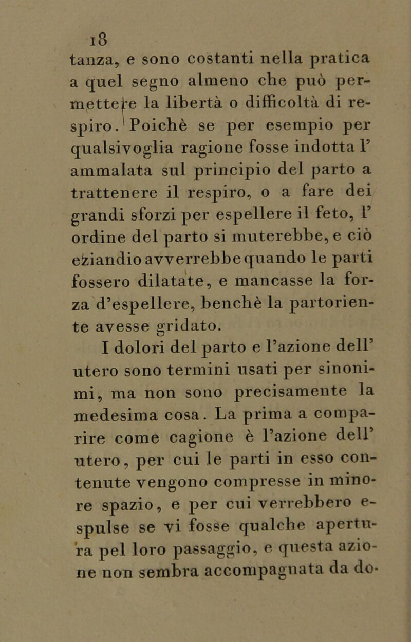 tanza, e sono costanti nella pratica a quel segno almeno che può per- mettete la libertà o difficoltà di re- spiro.1 Poiché se per esempio per qualsivoglia ragione fosse indotta F ammalata sul principio del parto a trattenere il respiro, o a fare dei grandi sforzi per espellere il feto, F ordine del parto si muterebbe, e ciò eziandio avverrebbe quando le parti fossero dilatate, e mancasse la for- za d’espellere, benché la partorien- te avesse gridato. I dolori del parto e Fazione dell’ utero sono termini usati per sinoni- mi, ma non sono precisamente la medesima cosa. La prima a compa- rire come cagione è Fazione dell’ utero, per cui le parti in esso con- tenute vengono compresse in mino- re spazio, e per cui verrebbero e- spulse se vi fosse qualche apertu- ra pel loro passaggio, e questa azio- ne non sembra accompagnata da do-