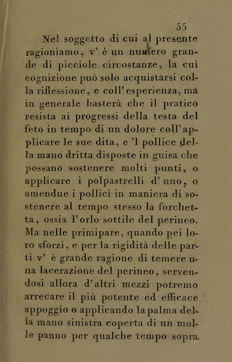 Nel soggetto di cui al presente ragioniamo, v’ è un numero gran- de di picciole circostanze, la cui cognizione può solo acquistarsi col- la riflessione, e coll’esperienza, ma in generale basterà che il pratico resista ai progressi della testa del feto in tempo di un dolore coll’ap- plicare le sue dita, e ’l pollice del- la mano dritta disposte in guisa che possano sostenere molti punti, o applicare i polpastrelli d’uno, o amendue i pollici in maniera di so- stenere al tempo stesso la forchet- ta, ossia l’orlo sottile del perineo. Ma nelle primipare, quando pei lo- ro sforzi, e per la rigidità delle par- ti v’ è grande ragione di temere u- na lacerazione del perineo, serven- dosi allora d’altri mezzi potremo arrecare il più potente ed efficace appoggio o applicando la palma del- la mano sinistra coperta di un mol- le panno per qualche tempo sopra.