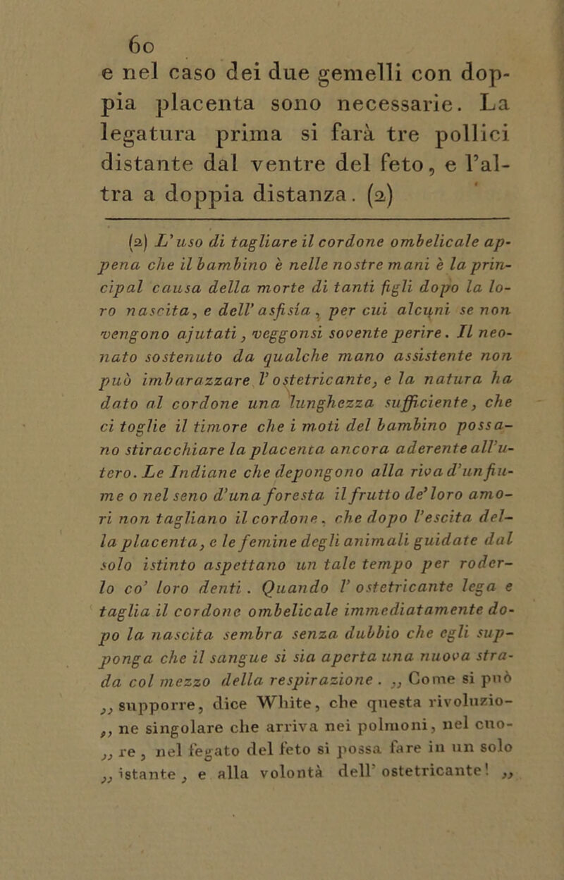 e nel caso dei due gemelli con dop- pia placenta sono necessarie. La legatura prima si farà tre pollici distante dal ventre del feto, e Tal- tra a doppia distanza. (a) (a) L'uso di tagliare il cordone ombelicale ap- pena che il bambino è nelle nostre mani è la prin- cipal causa della morte di tanti figli dopo la lo- ro nascita, e dell’ asfisia , per cui alcuni se non vengono ajutati, vcggonsi sovente perire. IL neo- nato sostenuto da qualche mano assistente non può imbarazzare l’ostetricante, e la natura ha dato al cordone una lunghezza sufficiente, che ci toglie il timore che i moti del bambino possa- no stiracchiare la placenta ancora aderente all’u- tero. Le Indiane che depongono alla riva d’un fiu- me o nel seno d’una foresta il frutto de’loro amo- ri non tagliano il cordone . che dopo l’escita del- la placenta, e le femine degli animali guidate dal solo istinto aspettano un tale tempo per roder- lo co’ loro denti. Quando V ostetricante lega e taglia il cordone ombelicale immediatamente do- po la nascita sembra senza dubbio che egli sup- ponga che il sangue si sia aperta una nuova stra- da col mezzo della respirazione . ,, Come si può }) supporre, dice Wliite, che questa rivoluzio- f, ne singolare che arriva nei polmoni, nel cuo- }J re , nel legato del feto si possa fare in un solo istante , e alla volontà dell ostetricante! ,,