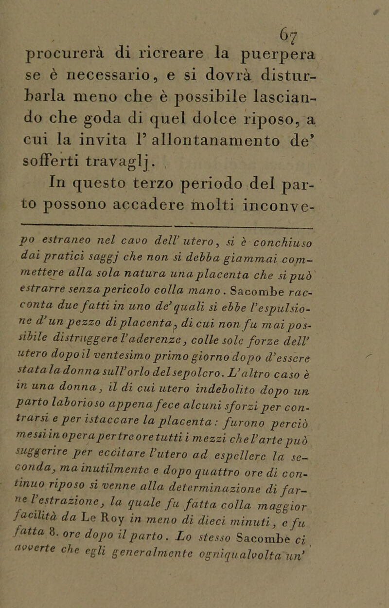 procurerà di ricreare la puerpera se è necessario, e si dovrà distur- barla meno che è possibile lascian- do che goda di quel dolce riposo, a cui la invita 1’ allontanamento de9 sofferti travaglj. In questo terzo periodo del par- to possono accadere molti inconve- po estraneo nel cavo dell’utero, si è conchiuso dai pratici saggj che non si debba giammai com- mettere alla sola natura una placenta che si può estrarre senza pericolo colla mano . Sacombe rac- conta due fatti in uno de' quali si ebbe l’espulsio- ne d’unpezzo di placenta ? di cui non fu mai pos- sibile distruggerei’ aderenze, colle sole forze dell’ utero dopo il ventesimo primo giorno dopo d’essere statala donna sull’ orlo del sepolcro. L’altro caso è in una donna, il di cui utero indebolito dopo un parto laborioso appena fece alcuni sforzi per con- trarsi e per istaccare la placenta : furono perciò messi in opera per tre oretutti i mezzi che l’arte può suggerire per eccitare l’utero ad espellere la se- conda, ma inutilmente e dopo quattro ore di con- tinuo riposo si venne alla determinazione di far- ne l estrazione, la quale fu fatta colla maggior facilità da Le Roy in m.eno di dieci minuti, c fu latta 8. ore dopo il parto. Lo stesso Sacombe ci avverte che egli generalmente ogniqualvolta un’