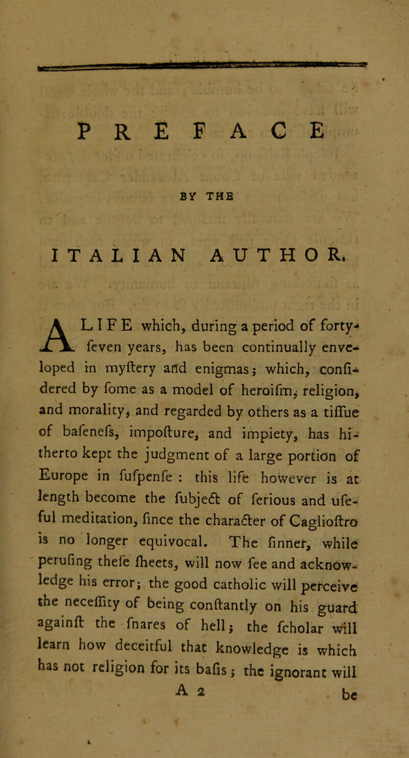 PREFACE BY THE ITALIAN AUTHOR. AL I F E which, during a period of forty-* feven years, has been continually enve- loped in myftery and enigmas; which, confi- dered by fome as a model of heroifm, religion, and morality, and regarded by others as a tifiue of bafenefs, impofture, and impiety, has hi- therto kept the judgment of a large portion of Europe in fufpenfe : this life however is at length become the fubjedl of ferious and ufe- ful meditation, fince the character of Caglioftro is no longer equivocal. The finner, while perufing thefe fheets, will now fee and acknow- ledge his error; the good catholic will perceive the neceffity of being conftantly on his guard againft the fnares of hell; the fcholar will learn how deceitful that knowledge is which has not religion for its balls; the ignorant will