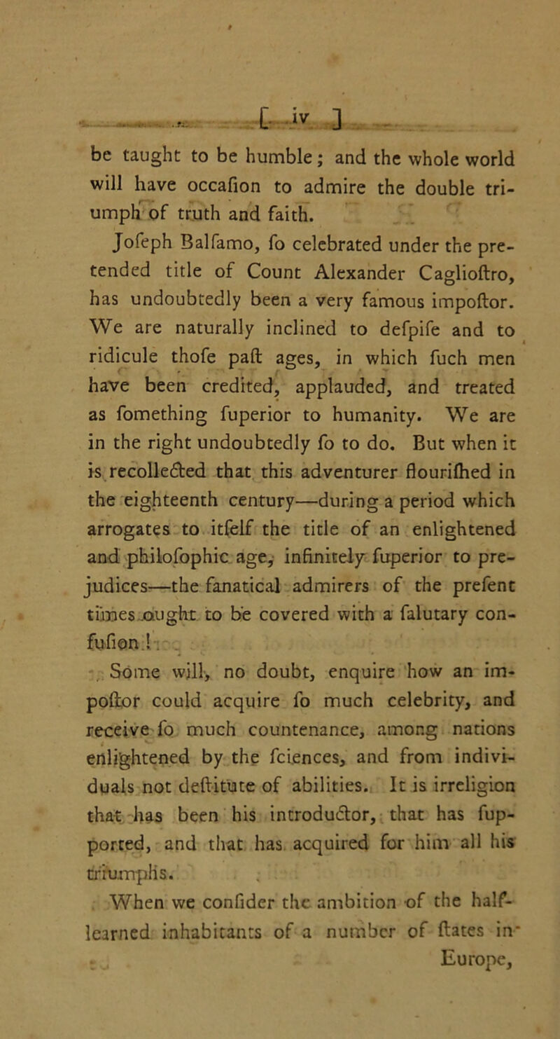 t-4y. 3 - be taught to be humble; and the whole world will have occafion to admire the double tri- umph of truth and faith. Jofeph Balfamo, fo celebrated under the pre- tended title of Count Alexander Caglioftro, has undoubtedly been a very famous impoftor. We are naturally inclined to defpife and to ridicule thofe pad ages, in which fuch men have been credited, applauded, and treated as fomething fuperior to humanity. We are in the right undoubtedly fo to do. But when it is recollected that this adventurer flourifhed in the eighteenth century—during a period which arrogates to itfelf the title of an enlightened and philofophic age, infinitely fuperior to pre- judices—the fanatical admirers of the prefent times.ought to be covered with a falutary con- fufion! Some will, no doubt, enquire how an im- poftor could acquire fo much celebrity, and receive fo much countenance, among nations enlightened by the fciences, and from indivi- duals not deftitute of abilities. It is irreligion that has been his introdudlor, that has fup- porred, and that has acquired for him all his triumph s. When we confider the ambition of the half- learned inhabitants of a number of ftates in* ; , Europe,