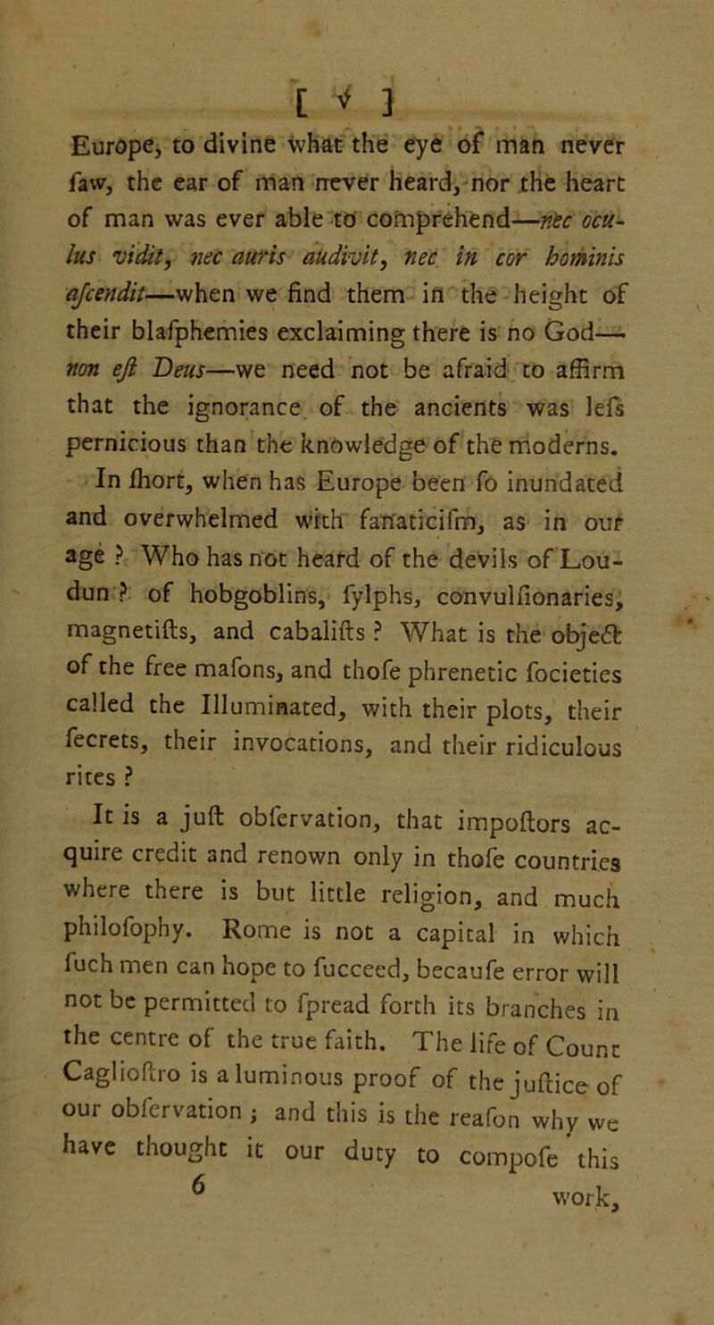 Europe, to divine ivhat the eye of man never faw, the ear of man never heard, nor the heart of man was ever able to comprehend—n'ec ocu- lus vidit, nec auris audi-vit, nec in cor hominis ajeendit—when we find them in the height of their blafphemies exclaiming there is no God— non eji Deus—we need not be afraid to affirm that the ignorance of the ancients was lefs pernicious than the knowledge of the moderns. In ffiort, when has Europe been fo inundated and overwhelmed with fan'aticifm, as in our age ? Who has not heard of the devils of Lou- dun ? of hobgoblins, fylphs, convulfionaries, magnetifts, and cabalifts ? What is the objedb of the free mafons, and thofe phrenetic focieties called the Illuminated, with their plots, their fecrets, their invocations, and their ridiculous rites ? It is a juft obfervation, that impoftors ac- quire credit and renown only in thofe countries where there is but little religion, and much philofophy. Rome is not a capital in which fuch men can hope to fucceed, becaufe error will not be permitted to fpread forth its branches in the centre of the true faith. The life of Count Caglioftro is aluminous proof of thejufticeof our obfervation j and this is the reafon why we have thought it our duty to compofe this ^ work.
