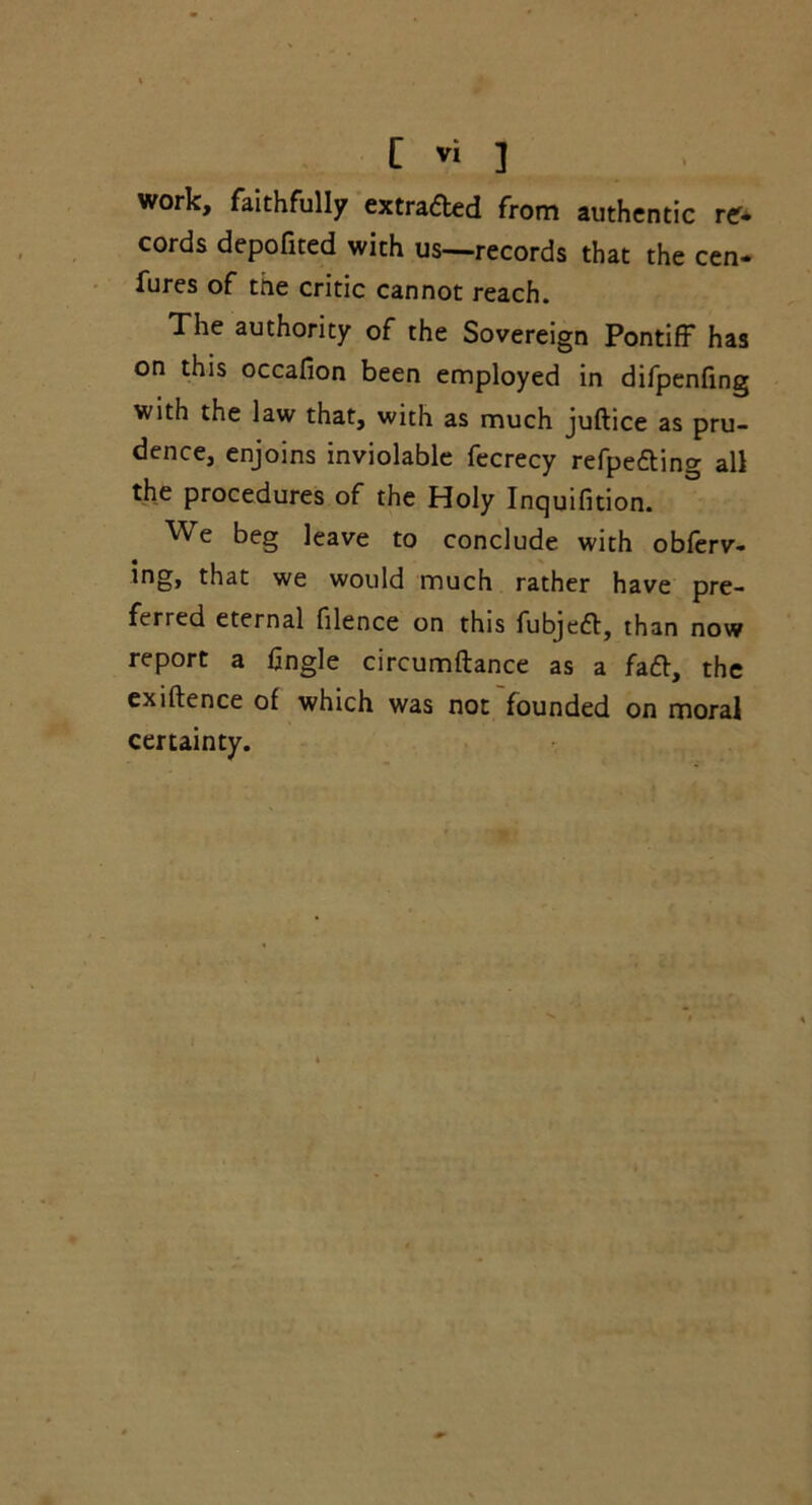 work, faithfully extracted from authentic cords depofited with us—records that the cen- fures of the critic cannot reach. The authority of the Sovereign Pontiff has on this occafion been employed in difpenfing with the law that, with as much juftice as pru- dence, enjoins inviolable fecrecy refpe&ing all the procedures of the Holy Inquifition. We beg leave to conclude with obferv- ing, that we would much rather have pre- ferred eternal filence on this fubjeft, than now report a fingle circumftance as a faft, the exiftence of which was not founded on moral certainty.