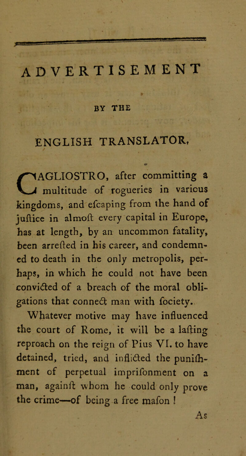 advertisement BY THE ENGLISH TRANSLATOR, t \ 0 CAGLIOSTRO, after committing a multitude of rogueries in various kingdoms, and efcaping from the hand of juflice in almoft every capital in Europe, has at length, by an uncommon fatality, been arrefted in his career, and condemn- ed to death in the only metropolis, per- haps, in which he could not have been convidted of a breach of the moral obli- gations that conned man with fociety. Whatever motive may have influenced the court of Rome, it will be a lafting reproach on the reign of Pius VI. to have detained, tried, and inflidted the punith- ment of perpetual imprifonment on a man, againft whom he could only prove the crime—of being a free mafon ! As