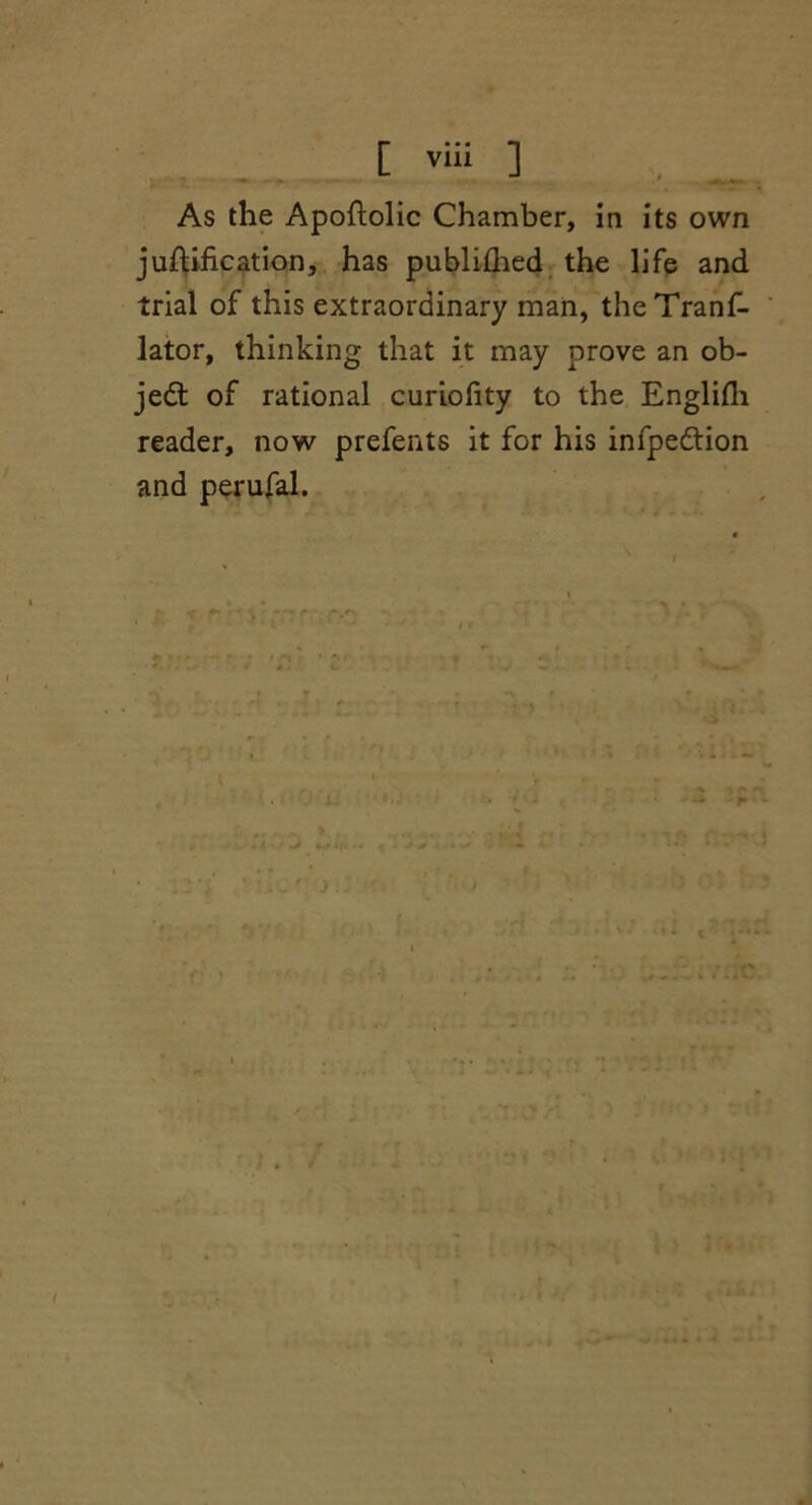 As the Apoftolic Chamber, in its own junification, has published the life and trial of this extraordinary man, theTranf- lator, thinking that it may prove an ob- ject of rational curiofity to the Englifh reader, now prefents it for his infpedtion and perufal.