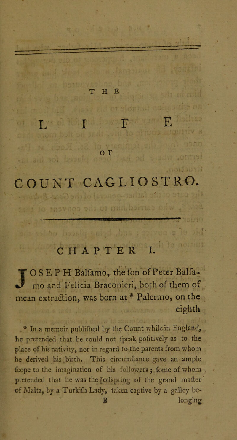 THE life » W»* - O F COUNT CAGLIOSTRO. CHAPTER I. JOSEPH Balfamo, the fon of Peter Balfa- mo and Felicia Braconieri, both of them of mean extraction, was born at * Palermo, on the eighth * In a memoir publifhed by the Count while in England, he pretended that he could not fpeak politively as to the place of his nativity, nor in regard to the parents from whom he derived his .birth. This circumftance gave an ample fcope to the imagination of his followers; fome of whom pretended that he was the foffspring of the grand matter of Malta, by a Turkifli Lady, taken captive by a galley be- B longing