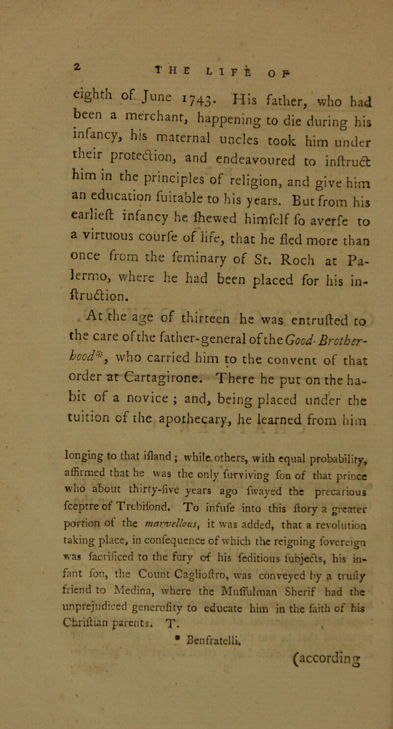 eighth of June i743. His father, who had been a merchant, happening to die during his infancy, his maternal uncles took him under their protection, and endeavoured to inftrudt him in the principles of religion, and give him an education fuitable to his years. But from his earlieft infancy he Ihewed himfelf fo averfe to a virtuous courfe of life, that he fled more than once from the feminary of St. Roch at Pa- lermo, where he had been placed for his in- ftrudtion. At the age of thirteen he was entrufted to the care ofthe father-general oftheGood-Brother- hoed*, who carried him to the convent of that order at Cartagirone. There he put on the ha- bit of a novice ; and, being placed under the tuition cf the apothecary, he learned from him longing to that ifland ; while others, with equal probability, affirmed that he was the only firrviving fon of that prince who about thirty-five years ago fwayed the precarious feeptre of Trebifond. To infufe into this fiory a greater portion ot the marvellous, it was added, that a revolution taking place, in confequence of which the reigning fovercign was facrificed to the fury of his feditious fubjeeb, his in- fant fon, the Count Cagliolfro, was conveyed by a trully friend to Medina, where the Muffulman Sherif had the unprejudiced generality to educate him in the faith of his ChrilUan parents. T. • Benfratelli. (according