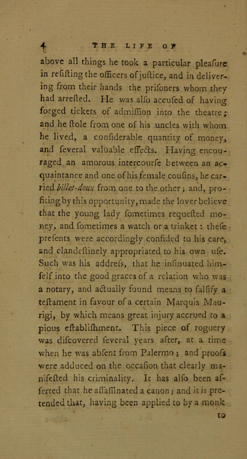 above all things he took a particular pleafure in refilling the officers ofjuftice, and in deliver- ing from their hands the prifoners whom they had arrefled. He was alfo accufed of having O forged tickets of admiffion into the theatre; and he ftole from one of his uncles with whom he lived, a confiderable quantity of money, and feveral valuable effedts. Having encou- raged an amorous intercourfe between an ac- quaintance and one of his female coufins, he car- ried billet-doux from one to the other; and, pro- fitingby this opportunity, made the lover believe that the young lady fomctimes requefted mo- ney, and fometimes a watch or a trinket: thefe prefents were accordingly confided to his care, and clandeftinely appropriated to his own ufe. Such was his addrefs, that he infinuated him- felf into the good graces of a relation who was a notary, and actually found means to falfify a teftament in favour of a certain Marquis Mau- rigi, by which means great injury accrued to a pious eftabliffiment. This piece of roguery was difcovered feveral years after, at a time when he was abfent from Palermo ; and proofs were adduced on the occafion that clearly ma- nifefted his criminality. It has alfo been af- ferted that he afiaffinated a canon; and it is pre- tended that, having been applied to by a monk