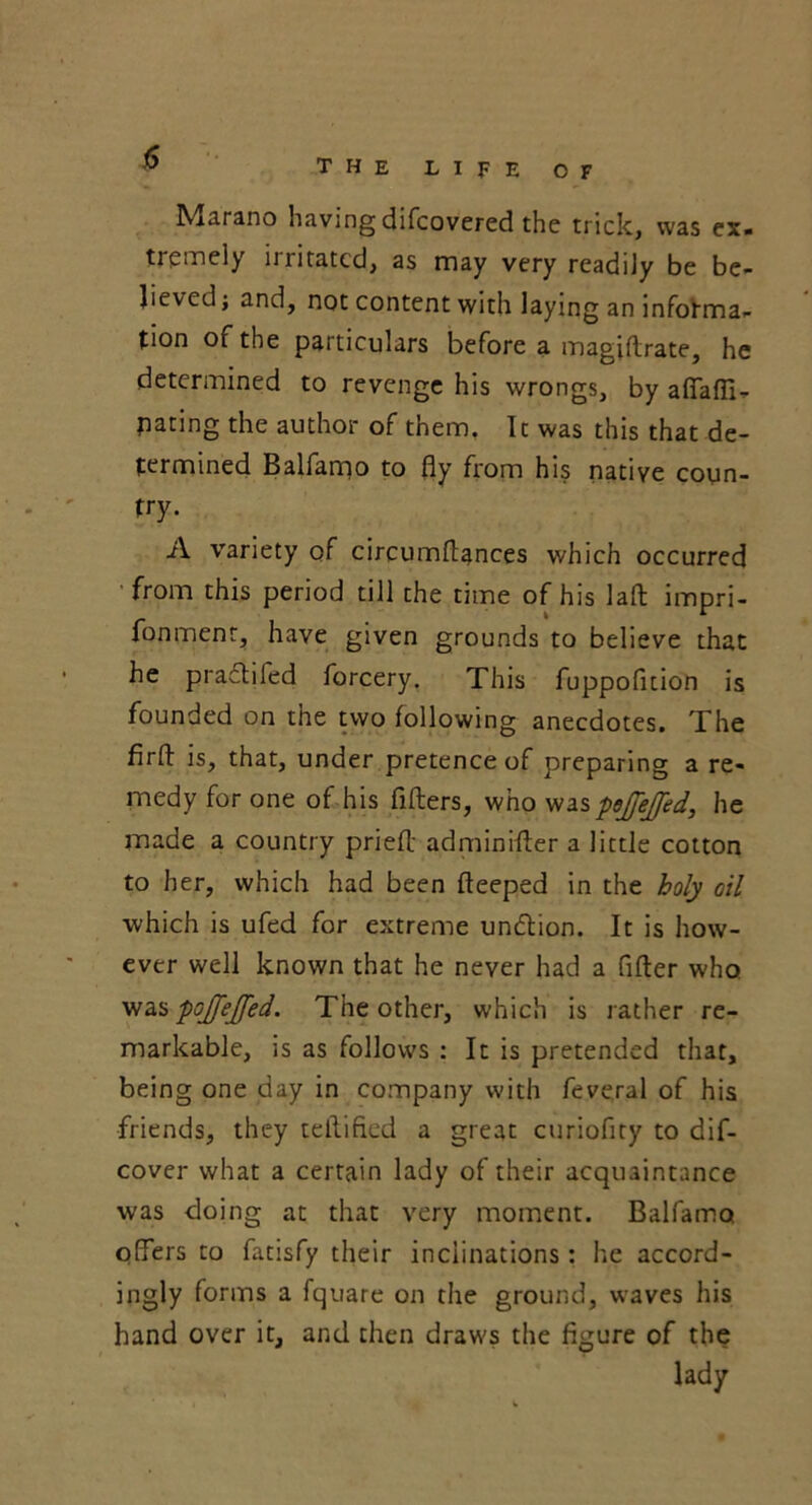 Marano having difcovered the trick, was ex. tremely irritated, as may very readily be be- lieved; and, not content with laying an informa- tion of the particulars before a magiflrate, he determined to revenge his wrongs, by a fifa fli- pping the author of them. It was this that de- termined Balfarqo to fly from his native coun- try. A variety of circumftances which occurred from this period till the time of his laft impri- fonmenr, have given grounds to believe that he pradtifed forcery. This fuppofition is founded on the two following anecdotes. The firft is, that, under pretence of preparing a re- medy for one of his fillers, who was pjejfed, he made a country pried adminifter a little cotton to her, which had been fteeped in the holy oil which is ufed for extreme undtion. It is how- ever well known that he never had a After who was pojfejfed. The other, which is rather re- markable, is as follows : It is pretended that, being one day in company with feveral of his friends, they teftified a great curioflty to dif- cover what a certain lady of their acquaintance was doing at that very moment. Balfamat offers to fatisfy their inclinations: he accord- ingly forms a fquare on the ground, waves his hand over it, and then draws the figure of the lady