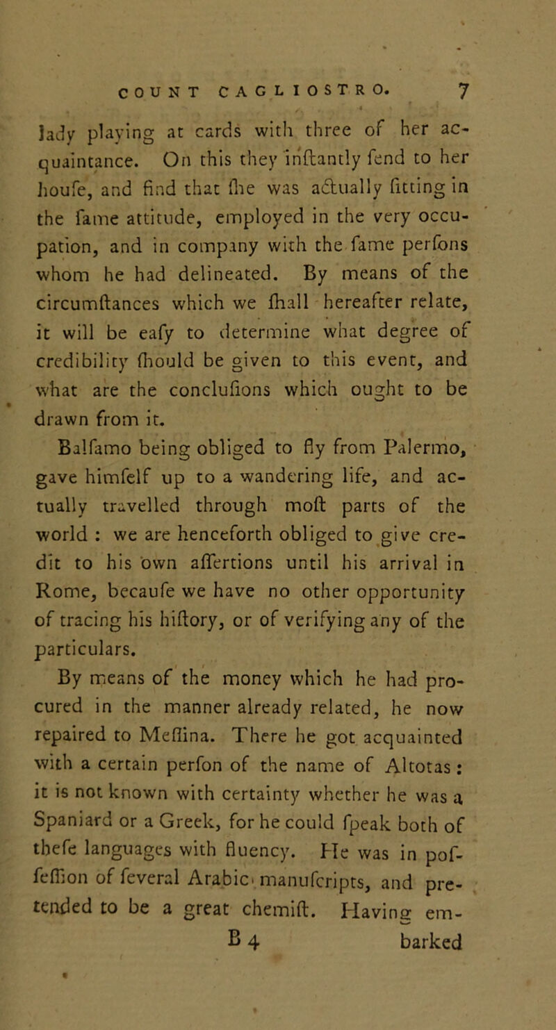 / ■ « ’ . * lady playing at cards with three of her ac- quaintance. On this they inftantly fend to her houfe, and find that fhe was adually fitting in the fame attitude, employed in the very occu- pation, and in company with the fame perfons whom he had delineated. By means of the circumftances which we fhall hereafter relate, it will be eafy to determine what degree of credibility fhould be given to this event, and what are the conclufions which ought to be drawn from it. Balfamo being obliged to fly from Palermo, gave himfelf up to a wandering life, and ac- tually travelled through moft parts of the world : we are henceforth obliged to give cre- dit to his own afTertions until his arrival in Rome, becaufe we have no other opportunity of tracing his hiftory, or of verifying any of the particulars. By means of the money which he had pro- cured in the manner already related, he now repaired to Medina. There he got acquainted with a certain perfon of the name of Altotas : it is not known with certainty whether he was a Spaniard or a Greek, for he could fpeak both of tbefe languages with fluency. He was in pof- fefilon of feveral Arabic, manufcripts, and pre- tended to be a great chemift. Having em- B 4 barked