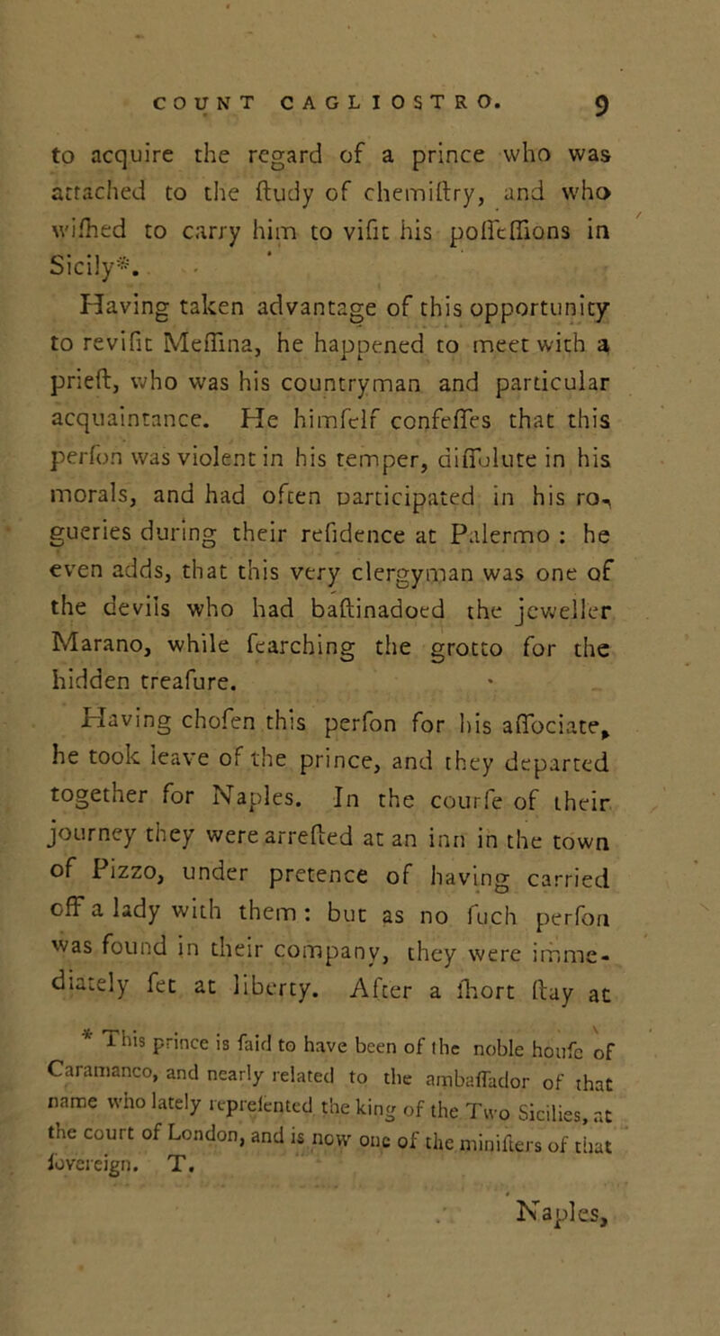 to acquire the regard of a prince who was attached to the ftudy of chemiftry, and who wifhed to carry him to vific his polftffions in Sicily*. Having taken advantage of this opportunity to revifit Medina, he happened to meet with a prieft, who was his countryman and particular acquaintance. He himfelf confefifes that this perfon was violent in his temper, difiblute in his morals, and had often participated in his ro, gueries during their refidence at Palermo : he even adds, that this very clergyman was one of the devils who had baftinadoed the jeweller Marano, while fcarching the grotto for the hidden treafure. Having chofen this perfon for his afiociate, he took leave of the prince, and they departed together for Naples. In the courfe of their journey they were arrefled at an inn in the town of Pizzo, under pretence of having carried off a lady with them : but as no fuch perfon was found in their company, they were imme- diately fet at liberty. After a lhort ftay at i his prince is faid to have been of (he noble houfc of Caramanco, and nearly related to the ambaffador of that name who lately repreleqted the king of the Two Sicilies, at tne court of London, and is now one of the minifters of that fovereign. T. Naples,