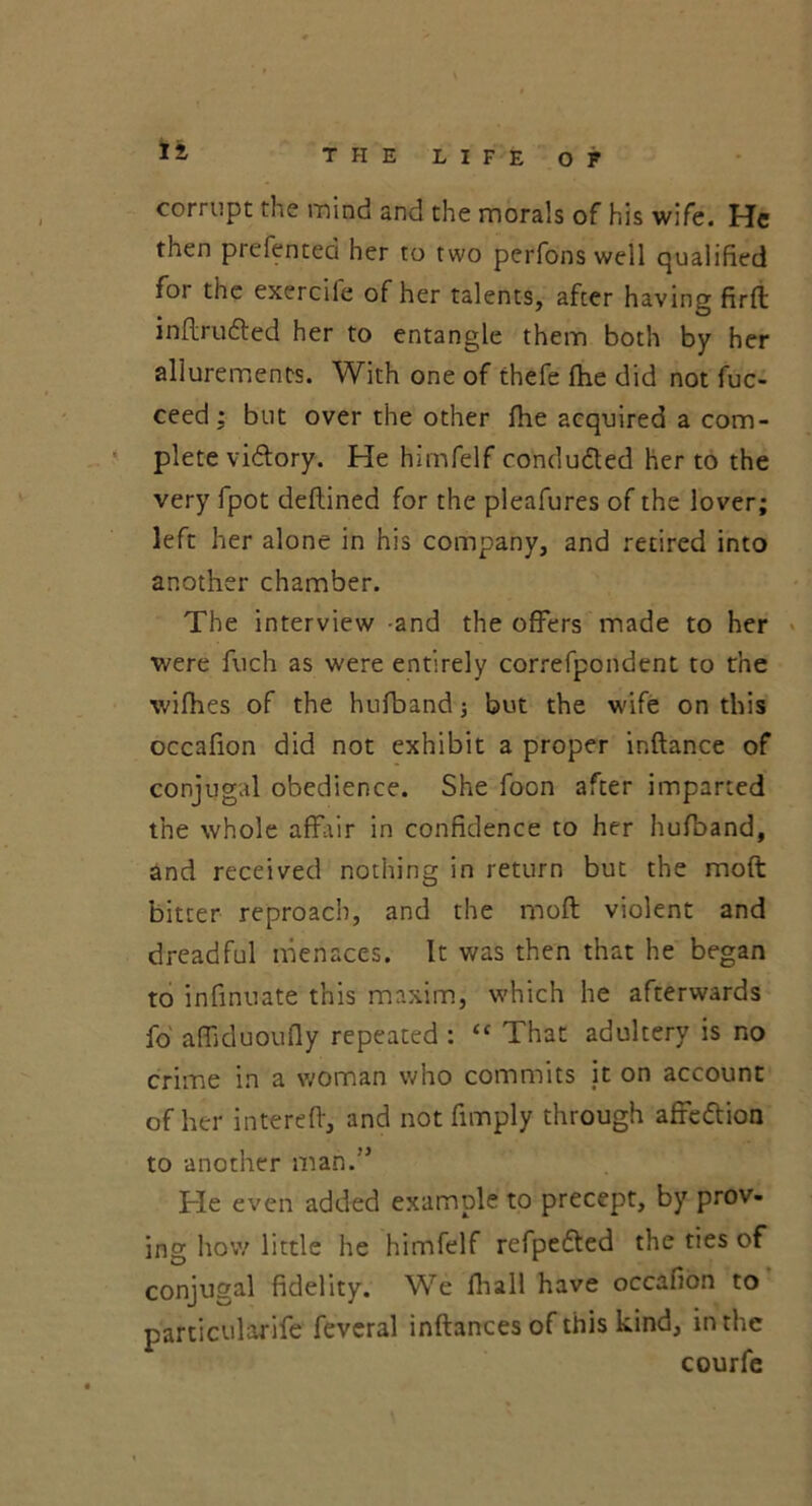 It corrupt the mind and the morals of his wife. He then prefentea her to two perfons well qualified foi the exercile of her talents, after having firft inflrudted her to entangle them both by her allurements. With one of thefe fhe did not fuc- ceed; but over the other fhe acquired a com- plete viftory. He hirnfelf conducted her to the very fpot deflined for the pleafures of the lover; left her alone in his company, and retired into another chamber. The interview and the offers made to her were fuch as were entirely correfpondent to the wifhes of the hufband 3 but the wife on this occafion did not exhibit a proper inftance of conjugal obedience. She foon after imparted the whole affair in confidence to her hufband, and received nothing in return but the moft bitter reproach, and the moft violent and dreadful menaces. It was then that he began to infinuate this maxim, which he afterwards fo affiduoufly repeated : <c That adultery is no crime in a woman who commits it on account of her in ter eft, and not fimply through affeftion to another man.” He even added example to precept, by prov- ing how little he hirnfelf refpedted the ties of conjugal fidelity. We fhall have occafion to particularife feveral inftances of this kind, in the courfe