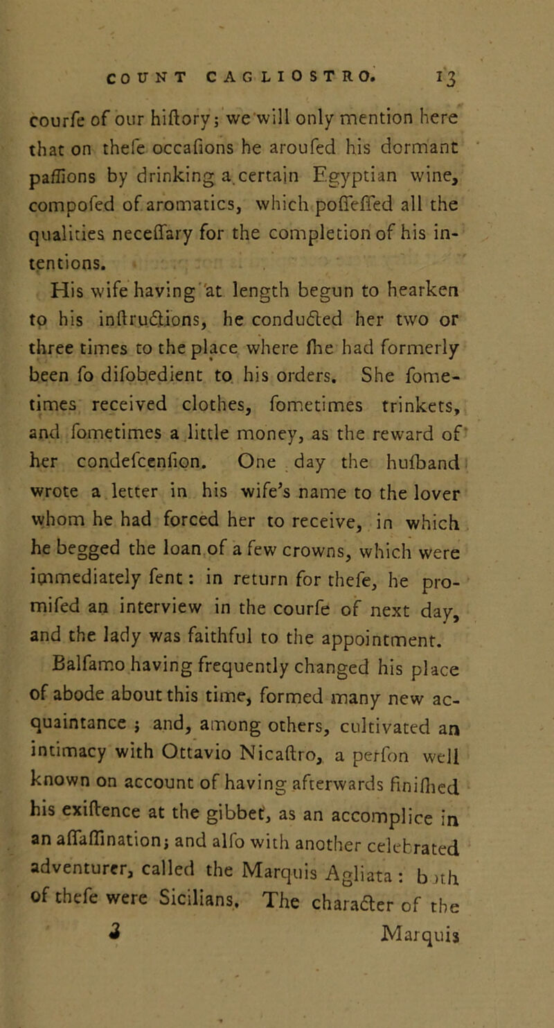 courfe of our hifbory; we'will only mention here that on thefe occafions he aroufed his dormant paffions by drinking a.certain Egyptian wine, compofed of aromatics, which poffeffed all the qualities necefifary for the completion of his in- tentions. His wife having at length begun to hearken to his inftru&ions, he conducted her two or three times to the place where fhe had formerly been fo difobedient to his orders. She fome- times received clothes, fometimes trinkets, and fometimes a little money, as the reward of her condefcenfion. One day the hufband wrote a letter in his wife’s name to the lover whom he had forced her to receive, in which he begged the loan of a few crowns, which were immediately fent: in return for thefe, he pro- mifed an interview in the courfe of next day, and the lady was faithful to the appointment. Balfamo having frequently changed his place of abode about this time, formed many new ac- quaintance j and, among others, cultivated an intimacy with Ottavio Nicaftro, a perfon well known on account of having afterwards finifhed his exigence at the gibbet, as an accomplice in an aflaflination; and alio with another celebrated adventurer, called the Marquis Agliata : b »th of thefe were Sicilians. The character of the 3 Marquis