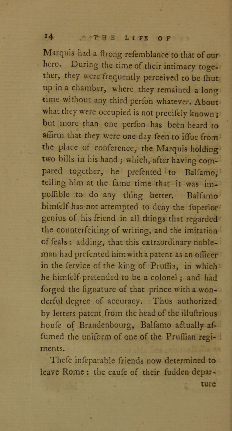THE I. I FE OF Marquis had a ftrong refemblance to that of our hero. During the time of their intimacy toge- ther, they were frequently perceived to be ffiut up in a chamber, where they remained a long time without any third perfon whatever. About what they were occupied is not precifely known ; but more than one perfon has been heard to affirm that they were one day feen to iffue from the place of conference, the Marquis holding two bills in his hand ; which, after having com- pared together, he prefented to Balfamo, telling him at the fame time that it was im- poffible to do any thing better. Balfamo himfelf has not attempted to deny the fuperior genius of his friend in all things that regarded the counterfeiting of writing, and the imitation of feals : adding, that this extraordinary noble- man had prefented him with a patent as an officer in the fervice of the king of Pruffia, in which he himfelf pretended to be a colonel; and had forged the fignature of that prince with a won- derful degree of accuracy. Thus authorized by letters patent from the head of the illuftrious houfe of Brandenbourg, Balfamo aflually af- fumed the uniform of one of the Pruffian reffi- vJ ments. Thefe infeparable friends now determined to leave Rome: the caufe of their fudden depar- ture