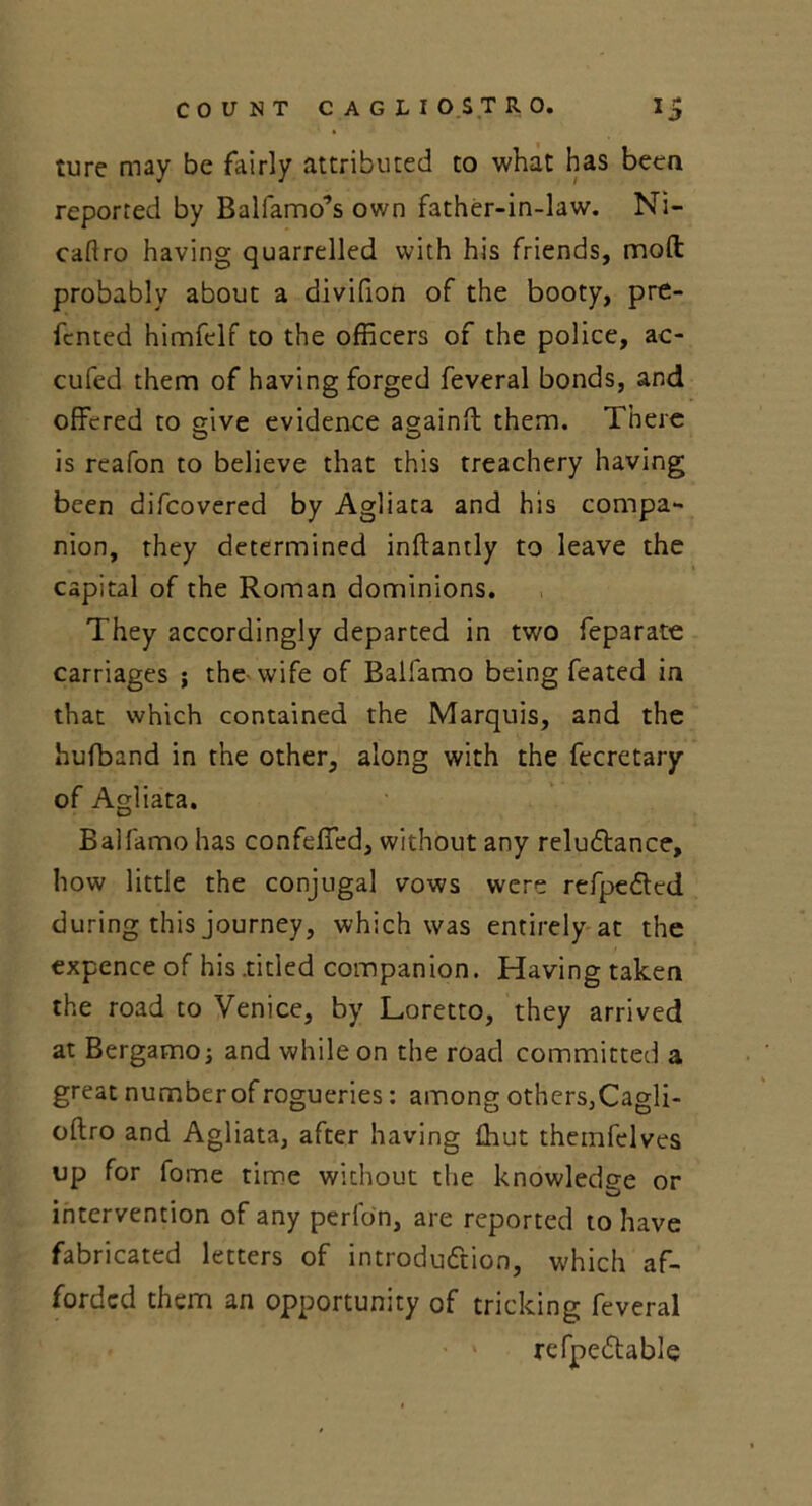 ture may be fairly attributed to what has been reported by Balfamo’s own father-in-law. Ni- caftro having quarrelled with his friends, mod: probably about a divifion of the booty, pre- fcnted himfelf to the officers of the police, ac- cufed them of having forged feveral bonds, and offered to give evidence againft them. There is rcafon to believe that this treachery having been difeovered by Agliata and his compa- nion, they determined inftandy to leave the capital of the Roman dominions. They accordingly departed in two feparate carriages ; the wife of Balfamo being feated in that which contained the Marquis, and the hufband in the other, along with the fecretary of Agliata. Balfamo has confeffed, without any reludtance, how little the conjugal vows were refpedted during this journey, which was entirely at the expence of his .titled companion. Having taken the road to Venice, by Loretto, they arrived at Bergamo; and while on the road committed a great number of rogueries: among others,Cagli- oftro and Agliata, after having Ihut thetnfelves up for fome time without the knowledge or intervention of any perlon, are reported to have fabricated letters of introduction, which af- forded them an opportunity of tricking feveral refpedtable