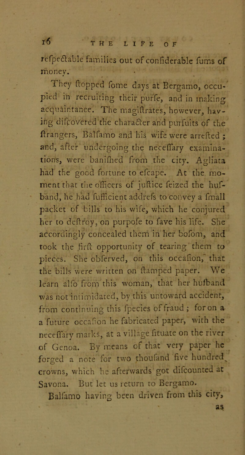 refpedlable families out of considerable fums of money. They (lopped fome days at Bergamo, occu- pied in recruiting their purfe, and in making acquaintance. The magiftrates, however, hav- ing difcovered the charafler and purfuits of the Grangers, Balfamo and his wife were arreded ; and, after undergoing the ne'ceflary examina- tions, were banifhed from the city. Agliata had the good fortune to efcape. At the mo- ment that the officers of juftice feized the huf- b'and, he had fufficient addrefs to convey a fmall packet of bills to his wife, which he conjured her to deftroy, on purpofe to fave his life. She accordingly concealed them in her bofom, and took the fil'd opportunity of tearing them to pieces. She obferved, on this occafion, that the bills were written on damped paper. We learn alfo from this woman, that her hufband was not intimidated, by this untoward accident, from continuing this fpecies of fraud ; for on a a future occafion he fabricated paper, with the neceffary marks, at a village fituate on the river of Genoa. By means of that very paper he forged a note for two thouland five hundred^ crowns, which he afterwards got difcounted at Savona. But let us return to Bergamo. Balfamo having been driven from this city, as