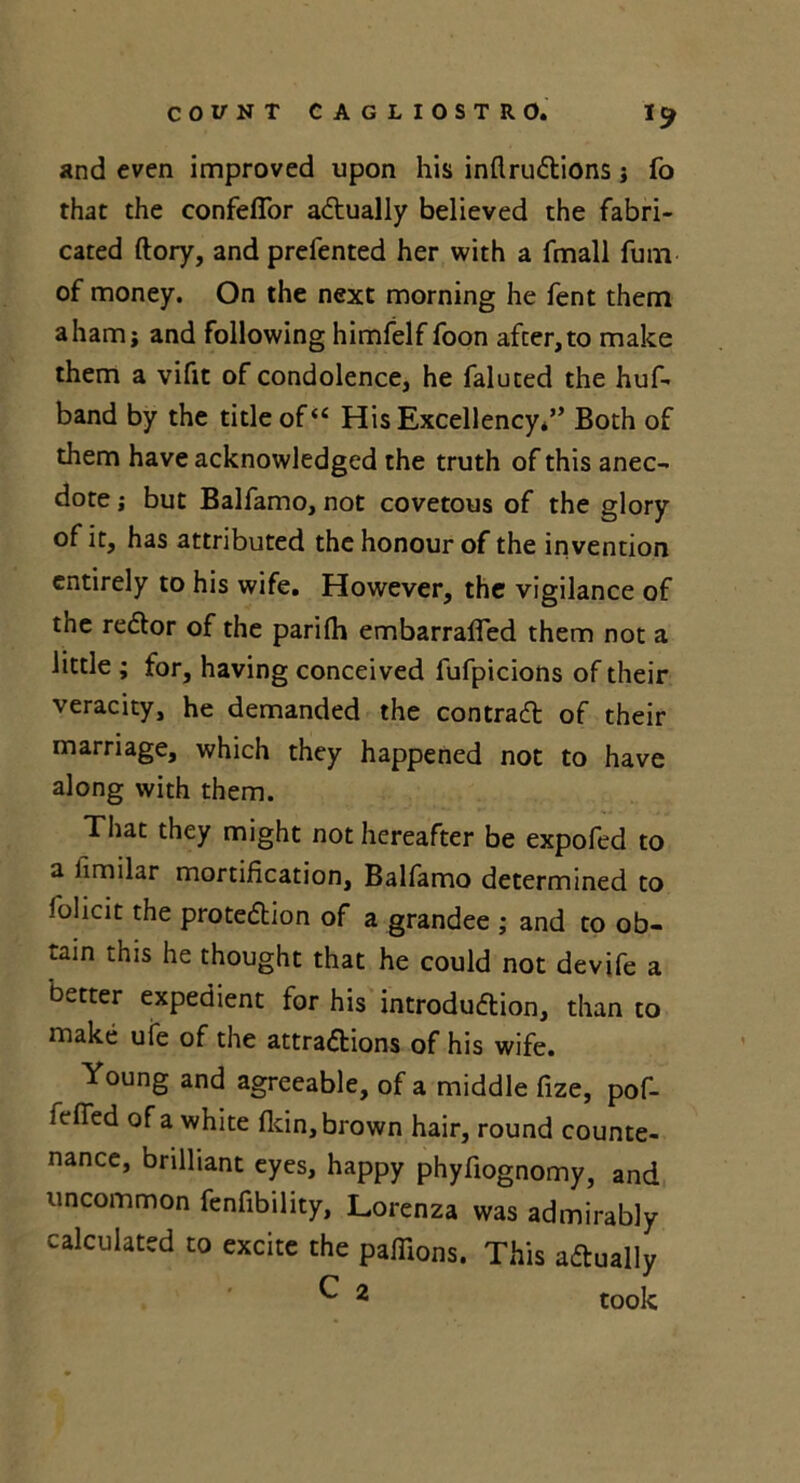and even improved upon his inflruCtions ; fo that the confeflor actually believed the fabri- cated ftory, and prefented her with a fmall fum of money. On the next morning he fent them a ham; and following himfelf foon after, to make them a vifit of condolence, he faluted the huf- band by the title ofu His Excellency*” Both of them have acknowledged the truth of this anec- dote ; but Balfamo, not covetous of the glory of it, has attributed the honour of the invention entirely to his wife. However, the vigilance of the reCtor of the parifh embarraffed them not a little ; for, having conceived fufpicions of their veracity, he demanded the contrail of their marriage, which they happened not to have along with them. That they might not hereafter be expofed to a iimilar mortification, Balfamo determined to folicit the protection of a grandee ; and to ob- tain this he thought that he could not devife a better expedient for his introduction, than to make ufe of the attractions of his wife. Young and agreeable, of a middle fize, pof- fefied of a white fldn, brown hair, round counte- nance, brilliant eyes, happy phyfiognomy, and uncommon fenfibility, Lorenza was admirably calculated to excite the paffions. This actually ^ 2 took