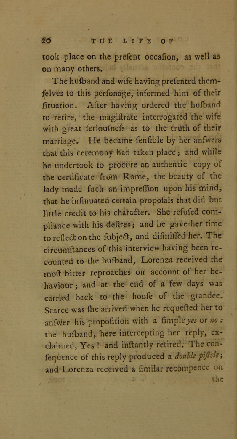 took place on the prefent occafion, as well as on many others. The hufband and wife having prefented them- felves to this perfonage, informed him of their fituation. After having ordered the hufband to retire, the magiftrace interrogated the wife with great ferioufnefs as to the truth of their marriage. He became fenfible by her anfwers that this ceremony had taken place; and while he undertook to procure an authentic copy of the certificate from Rome, the beauty of the lady made fuch an impreflion upon his mind, that he infinuated certain propofals that did but little credit to his chara&er. She refufed com- pliance with his defires; and he gave her time to reflect on the fubjett, and difmifled her. The circumftances of this interview having been re- counted to the hufband, Lorenza received the moft bitter reproaches on account of her be- haviour ; and at the end of a few days was carried back to the houfe of the grandee. Scarce was fhe arrived when he requefted her to anfwer his propofition with a fimplejw or no : the hufband, here intercepting her reply, ex- claimed, Yes ! and inftantly retired. The con- fequence of this reply produced a double piftole; and Lorenza received a fimilar recompence on - the
