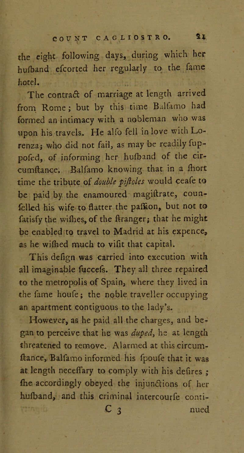 the eight following days, during which her hufband efcorted her regularly to the fame hotel. The contra# of marriage at length arrived from Rome; but by this time Balfamo had formed an intimacy with a nobleman who was upon his travels. He alfo fell in love withLo- renzaj who did not fail, as may be readily fup- pofed, of informing her hufband of the cir- cumftance. Balfamo knowing that in a fhort time the tribute of double pifioles would ceafe to be paid by the enamoured magiftrate, coun- felled his wife to flatter the pafiion, but not to fatisfy the willies, of the ftranger; that he might be enabled to travel to Madrid at his expence, as he wifhed much to viflt that capital. This defign was carried into execution with all imaginable fuccefs. They all three repaired to the metropolis of Spain, where they lived in the fame houfe; the noble traveller occupying an apartment contiguous to the lady’s. However, as he paid all the charges, and be- gan to perceive that he was dupedy lie at length threatened to remove. Alarmed at this circum- ftance, Balfamo informed his fpoufe that it was at length necefiary to comply with his defires ; fhe accordingly obeyed the injunctions of her hufband, and this criminal intercourfe conti- C 3 nued