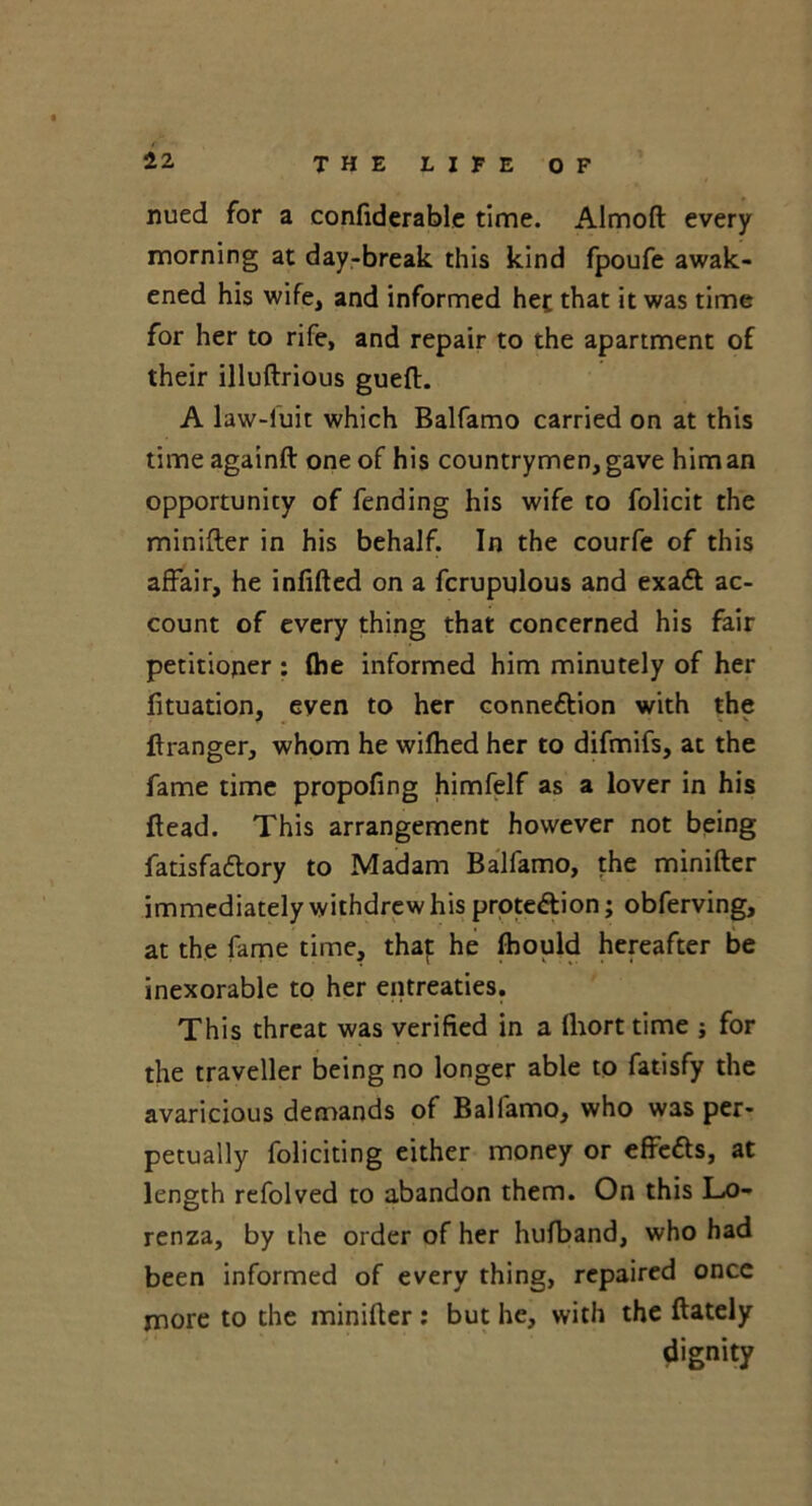 nued for a confiderable time. Almoft every morning at day-break this kind fpoufe awak- ened his wife, and informed het that it was time for her to rife, and repair to the apartment of their illuftrious gueft. A law-luit which Balfamo carried on at this time againft one of his countrymen, gave him an opportunity of fending his wife to folicit the minifter in his behalf. In the courfe of this affair, he infilled on a fcrupulous and exaCt ac- count of every thing that concerned his fair petitioner : (he informed him minutely of her lituation, even to her connection with the (tranger, whom he wilhed her to difmifs, at the fame time propofing himfelf as a lover in his ftead. This arrangement however not being fatisfadtory to Madam Balfamo, the minifter immediately withdrew his protection; obferving, at the fame time, thaf he Ibould hereafter be inexorable to her entreaties. This threat was verified in a lhort time j for the traveller being no longer able to fatisfy the avaricious demands of Balfamo, who was per- petually foliciting either money or effeCts, at length refolved to abandon them. On this Lo- renza, by the order of her hulband, who had been informed of every thing, repaired once more to the minifter: but he, with the (lately dignity