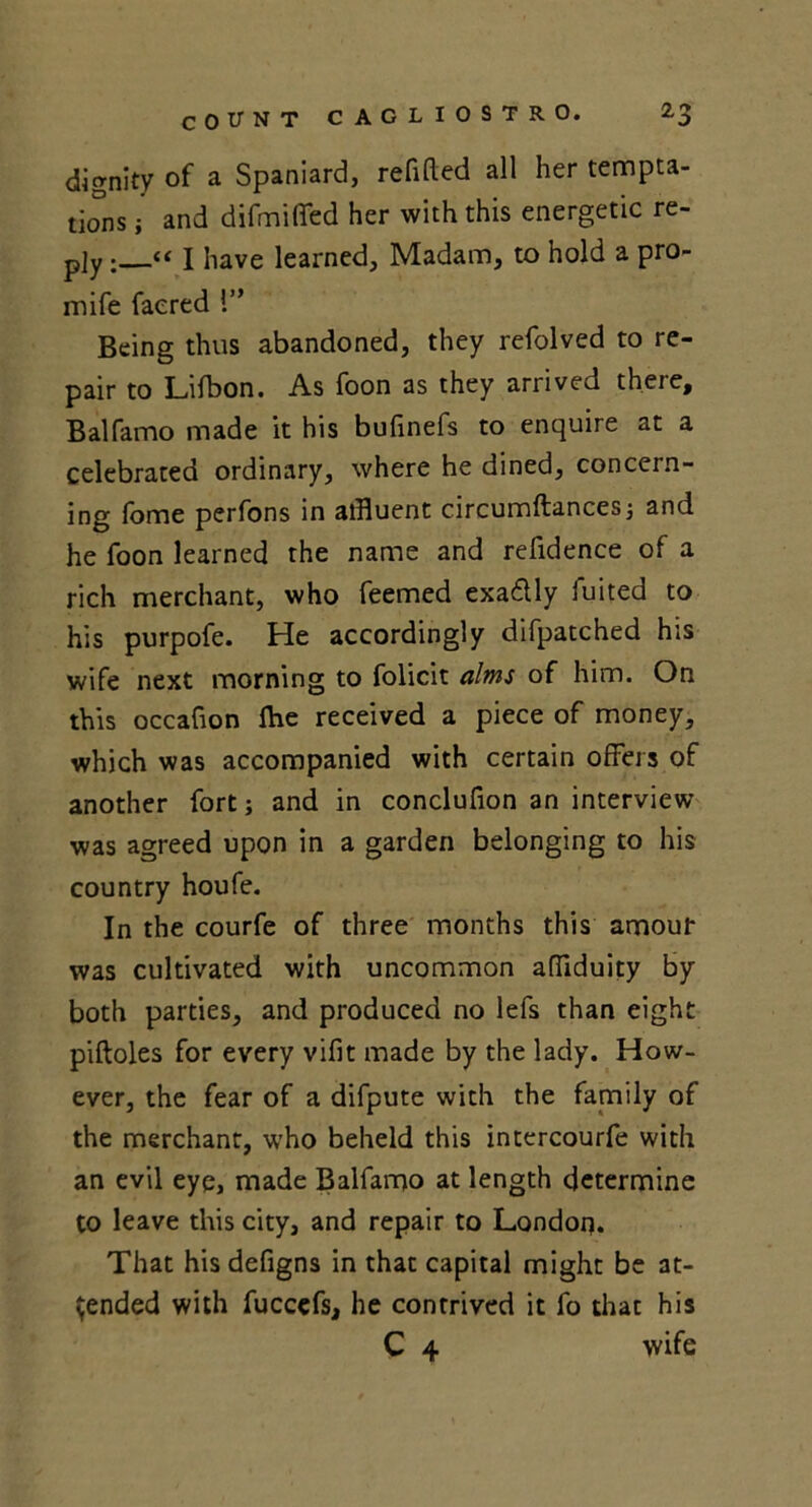 dignity of a Spaniard, refitted all her tempta- tions ; and difmififed her with this energetic re- ply I have learned. Madam, to hold a pro- mife faered l” Being thus abandoned, they refolved to re- pair to Lifbon. As foon as they arrived there, Balfamo made it his bufinefs to enquire at a celebrated ordinary, where he dined, concern- ing fome perfons in affluent circumftances ; and he foon learned the name and refidence of a rich merchant, who feemed exa&ly fuited to his purpofe. He accordingly difpatched his wife next morning to folicit alms of him. On this occafion fhe received a piece of money, which was accompanied with certain offers of another fort; and in conclufion an interview was agreed upon in a garden belonging to his country houfe. In the courfe of three months this amour was cultivated with uncommon attiduity by both parties, and produced no lefs than eight piftoles for every vifit made by the lady. How- ever, the fear of a difpute with the family of the merchant, who beheld this intercourfe with an evil eye, made Balfamo at length determine to leave this city, and repair to London. That his defigns in that capital might be at- tended with fuccefs, he contrived it fo that his C 4 wife