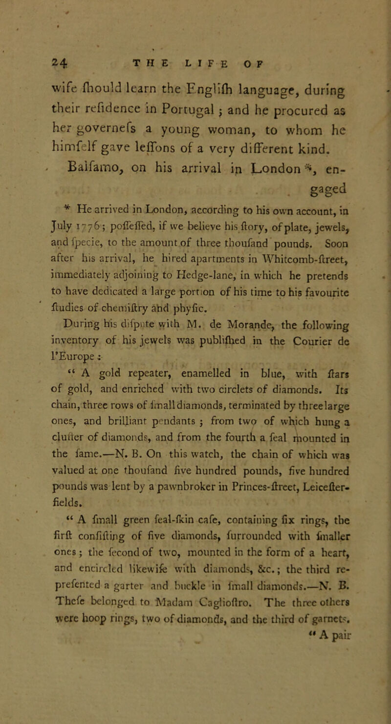 wife fliould learn the Fnglifh language, during their refidence in Portugal j and he procured as her governefs a young woman, to whom he himfelf gave leffons of a very different kind. * Baifamo, on his arrival in London en- gaged * He arrived in London, according to his own account, in July 1-76; pofl'efled, if we believe his ftory, of plate, jewels, and fpecie, to the amount of three thoufand pounds. Soon after lus arrival, he hired apartments in Whitcomb-ftreet, immediately adjoining to Hedge-lane, in which he pretends to have dedicated a large portion of his time to his favourite fludies of chemiftry and phyfic. During his difpute with M. de Morande, the following inventory of his jewels was publiflied in the Courier de l’Europe ; “ A gold repeater, enamelled in blue, with Ears of gold, and enriched with two circlets of diamonds. Its chain, three rows of imalldiamonds, terminated by threelarge ones, and brilliant pendants j from two of which hung a clutter of diamonds, and from the fourth a feal ihounted in the fame.—N. B. On this watch, the chain of which was valued at one thoufand five hundred pounds, five hundred pounds was leut by a pawnbroker in Princes-ftreet, Leicefler- fields. “ A fmall green feal-flcin cafe, containing fix rings, the firft confifting of five diamonds, furrounded with finaller ones; the fecond of two, mounted in the form of a heart, and encircled likewife with diamonds, &c.; the third re- prefented a garter and buckle in lmall diamonds.—N. B. Thcfe belonged to Madam Caglioflro. The three others were hoop rings, two of diamonds, and the third of garnets. “ A pair