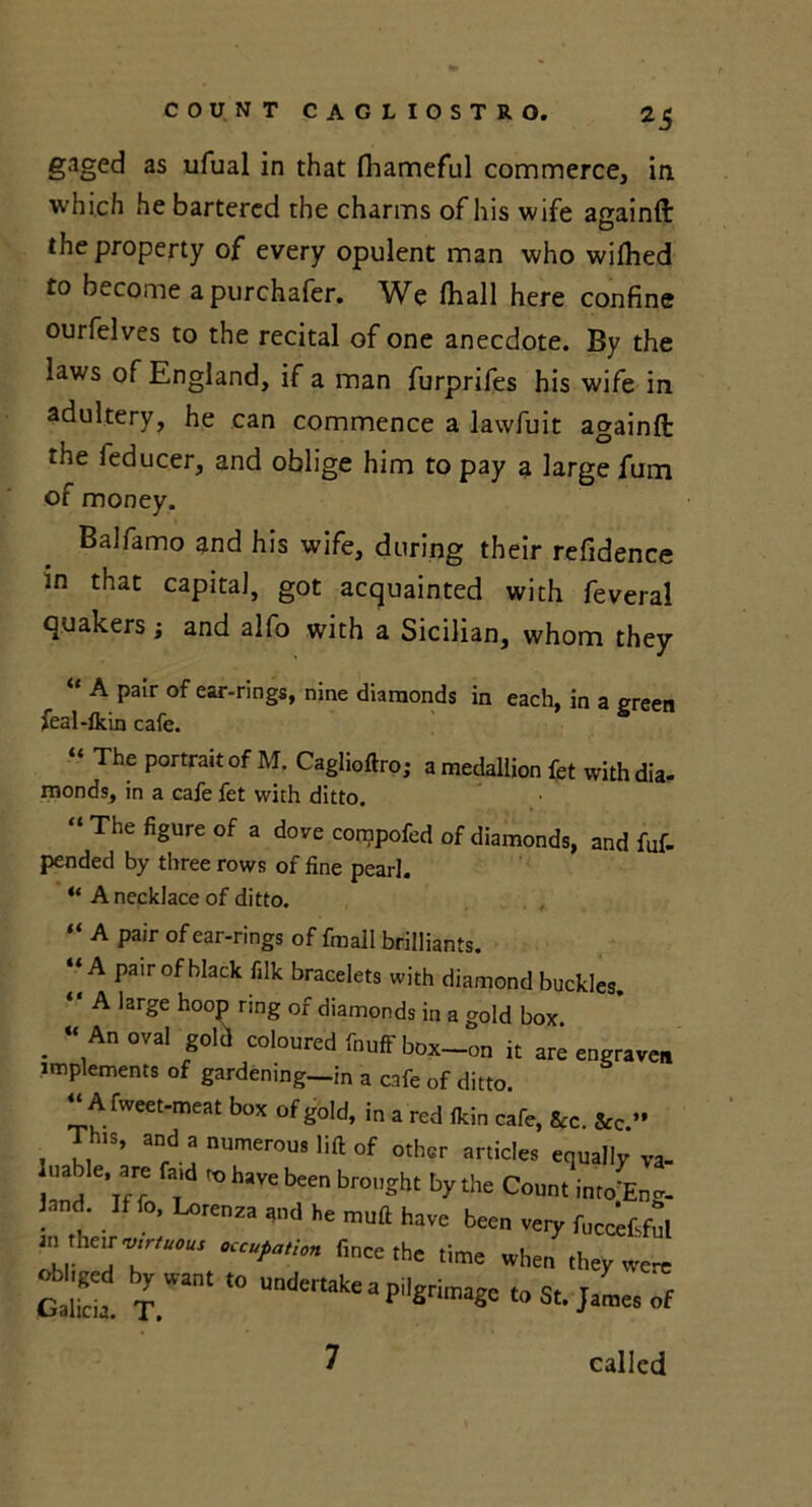 *5 gaged as ufual in that fhameful commerce, in which he bartered the charms of his wife againft the property of every opulent man who wilhed to become a purchafer. We (hall here confine ourfelves to the recital of one anecdote. By the laws of England, if a man furprifes his wife in adultery, he can commence a lawfuit againfi: the ieducer, and oblige him to pay a large fum of money. BaJfamo and his wife, during their refidence in that capital, got acquainted with feveral quakers; and alfo with a Sicilian, whom they “ A Pair of ear-rings, nine diamonds in each, in a green feal-fkin cafe. “ The portrait of M. Caglioftro; a medallion fet with dia- monds, in a cafe fet with ditto. “The figure of a dove compofed of diamonds, and fuf- pended by three rows of fine pearl. “ A necklace of ditto. “ A pair of ear-rings of fmall brilliants. “A pair of black filk bracelets with diamond buckles. “ A large hoop ring of diamonds in a gold box . “,A °val *oia coloured box—on it are engraven implements of gardening-in a cafe of ditto. “A fweet-meat box of gold, in a red (kin cafe, Stc. &c '• Tim, and a numerous lift of other articles equally va- uable, are fa,d whave been brought by the Count into Eng- land If fo, Lorena, ,„d he mutt have been very ruc«£f“, b,;r fi”«the time when they werc Galkia. T.ant undertalie a pilgrimage to St. James of