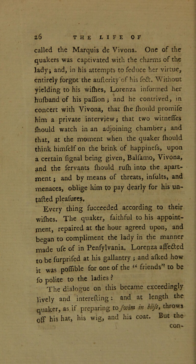 called the Marquis de Vivona. One of the quakers was captivated with the charms of the lady j and, in his attempts to feduce her virtue, entirely forgot the aufterity'of his fett. Without yielding to his wilhes, Lorenza informed her hufband of his paflion ; and he contrived, in concert with Vivona, that (he fhould promife him a private interview} that two witneflfes fhould watch in an adjoining chamber} and that, at the moment when the quaker fhould think himfeif on the brink of happinefs, upon a certain fignal being given, Balfamo, Vivona, ?.nd the fervants fhould rufh into the apart- ment } and by means of threats, infults, and menaces, oblige him to pay dearly for his un- tafted pleafures. Every thing fucceeded according to their wifhes. The quaker, faithful to his appoint- ment, repaired at the hour agreed upon, and began to compliment the lady in the manner made ufe of in Penfylvania. Lorenza affetted to be furprifed at his gallantry } and afked how it was poflible for one of the “ friends” to be fo polite to the ladies ? The dialogue on this became exceedingly lively and interefling: and at length the qualcer, as if preparing toJwitn in blifs, throws off his hat, his wig, and his coat. But the con-