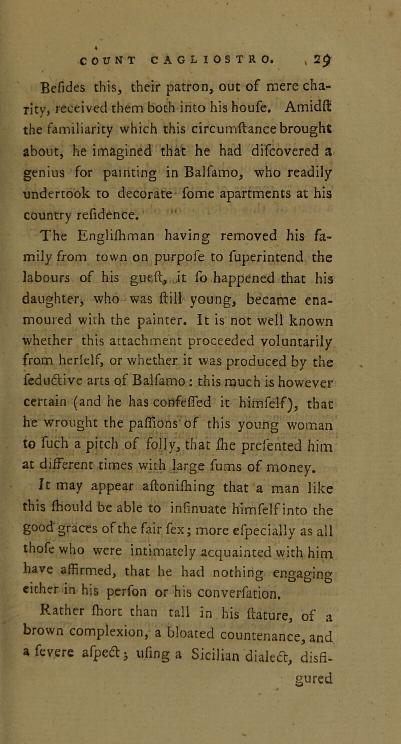 Befides this, their patron, out of mere cha- rity, received them both into his houfe. Amidft the familiarity which this circumftance brought about, he imagined that he had difcovered a genius for painting in Balfamo, who readily undertook to decorate fome apartments at his country refidence. The Englifhman having removed his fa- mily from town on purpofe to fuperintend the labours of his gueft, it fo happened that his daughter, who was ftill young, became ena- moured with the painter. It is not well known whether this attachment proceeded voluntarily from herlelf, or whether it was produced by the fedudive arts of Balfamo : this much is however certain (and he has confeffed it himfelf), that he wrought the paflions of this young woman to fuch a pitch of folly, that fhe prefented him at different times with large fums of money. It may appear aftonifhing that a man like this fhould be able to infinuate himfelf into the good graces of the fair fex; more efpecially as all thofe who were intimately acquainted with him have affirmed, that he had nothing engaging either in his perfon or his converfation. Rather ffiort than tall in his ftature, of a brown complexion, a bloated countenance, and afevere afped* ufing a Sicilian dialed, disfi- gured