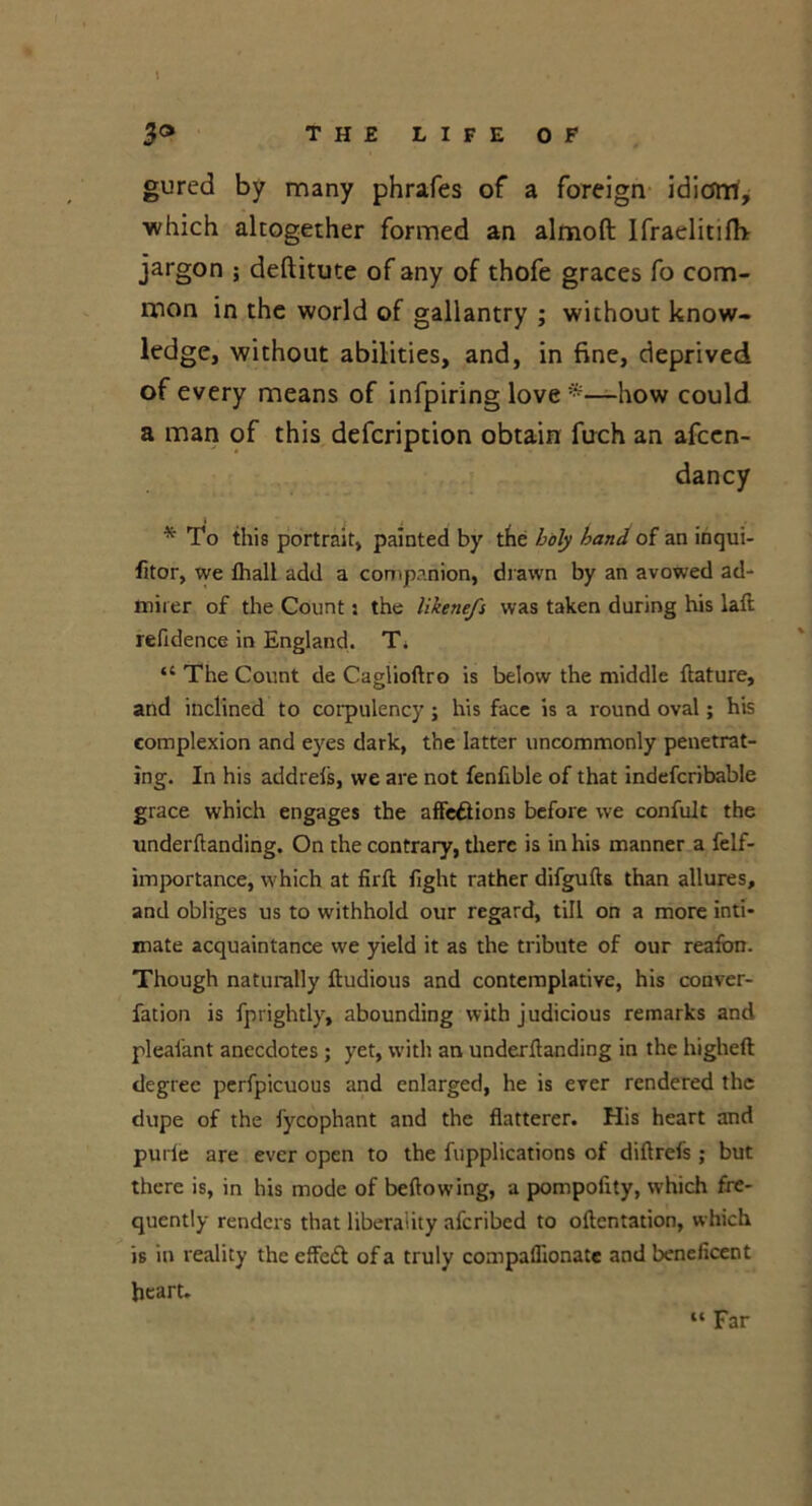 t 3® THE LIFE OF gured by many phrafes of a foreign idiom, ■which altogether formed an almoft Ifraelitilh jargon ; deftitute of any of thofe graces fo com- mon in the world of gallantry ; without know- ledge, without abilities, and, in fine, deprived of every means of infpiring love —how could a man of this defcription obtain fuch an afcen- dancy * To this portrait, painted by the holy hand of an inqui- fitor, we fhall add a companion, drawn by an avowed ad- mirer of the Count: the likene/s was taken during his laft refidence in England. T. “ The Count cle Caglioftro is below the middle flature, and inclined to corpulency; his face is a round oval; his complexion and eyes dark, the latter uncommonly penetrat- ing. In his addrels, we are not fenfible of that indefcribable grace which engages the affections before we confuit the underftanding. On the contrary, there is in his manner a felf- importance, which at firft fight rather difgufts than allures, and obliges us to withhold our regard, till on a more inti- mate acquaintance we yield it as the tribute of our reafbn. Though naturally ftudious and contemplative, his conver- fation is fprightly, abounding with judicious remarks and pleafant anecdotes ; yet, with an underftanding in the higheft degree perfpicuous and enlarged, he is ever rendered the dupe of the fycophant and the flatterer. His heart and purie are ever open to the fupplications of diftrefs ; but there is, in his mode of beftowing, a pompofity, which fre- quently renders that liberality aferibed to oftentation, which is in reality the effedt of a truly compaflionate and beneficent heart. “ Far
