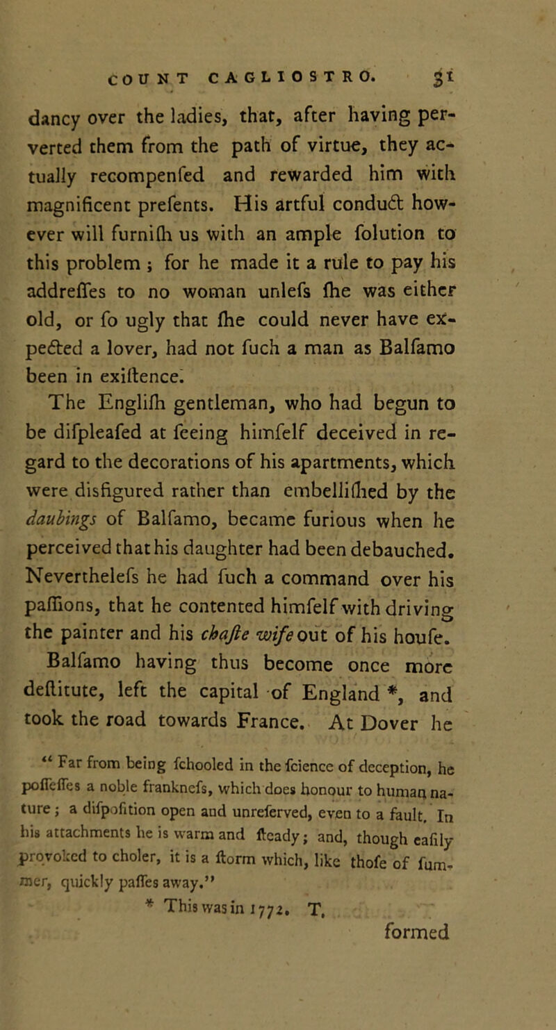 dancy over the ladies, that, after having per- verted them from the path of virtue, they ac- tually recompenfed and rewarded him with magnificent prefents. His artful conduCt how- ever will furnifh us with an ample folution to this problem ; for he made it a rule to pay his addreffes to no woman unlefs (he was either old, or fo ugly that fhe could never have ex- pected a lover, had not fuch a man as Balfamo been in exigence. The Englifh gentleman, who had begun to be difpleafed at feeing himfelf deceived in re- gard to the decorations of his apartments, which were disfigured rather than embellifiied by the daubings of Balfamo, became furious when he perceived that his daughter had been debauched. Neverthelefs he had fuch a command over his pafilons, that he contented himfelf with driving •D the painter and his chajie wife out of his houfe. Balfamo having thus become once more dellitute, left the capital of England *, and took the road towards France. At Dover he “ Far from being fchooled in the fcience of deception, he poffeflea a noble franknefs, which does honour to human na- ture ; a difpofition open and unreferved, even to a fault. In his attachments he is warm and ftcady; and, though eafily proyoked to choler, it is a ftorm which, like thofe of fum- raer, quickly pafles away.” * This was in 1772. T, formed