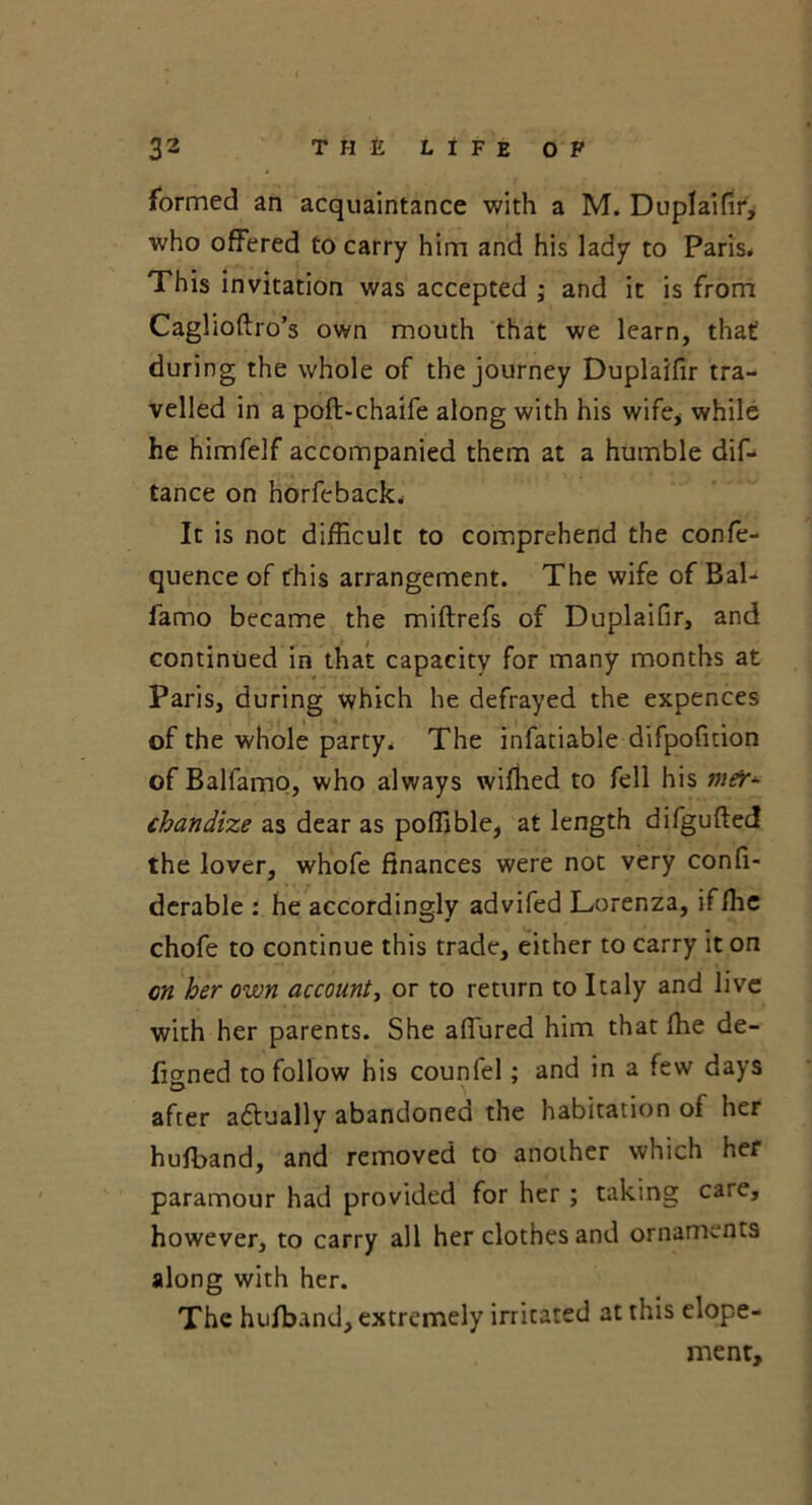 formed an acquaintance with a M. Duplaifir, who offered to carry him and his lady to Paris* This invitation was accepted ; and it is from Caglioftro’s own mouth that we learn, that during the whole of the journey Duplaifir tra- velled in a poft-chaife along with his wife* while he himfelf accompanied them at a humble dif- tance on horfeback. It is not difficult to comprehend the confe- quence of this arrangement. The wife of Bal- famo became the miftrefs of Duplaifir, and continued in that capacity for many months at Paris, during which he defrayed the expences of the whole party* The infatiable difpofmon of Balfamo, who always wiffied to fell his mfr*- chandize as dear as poffible, at length difgufted the lover, whofe finances were not very confi- derable : he accordingly advifed Lorenza, ifffie chofe to continue this trade, either to carry it on on her own account, or to return to Italy and live with her parents. She affured him that fhe de- fined to follow his counfel; and in a few days O after adtually abandoned the habitation of her hufband, and removed to another which her paramour had provided for her ; taking care, however, to carry all her clothes and ornaments along with her. The hufband, extremely irritated at this elope- ment.