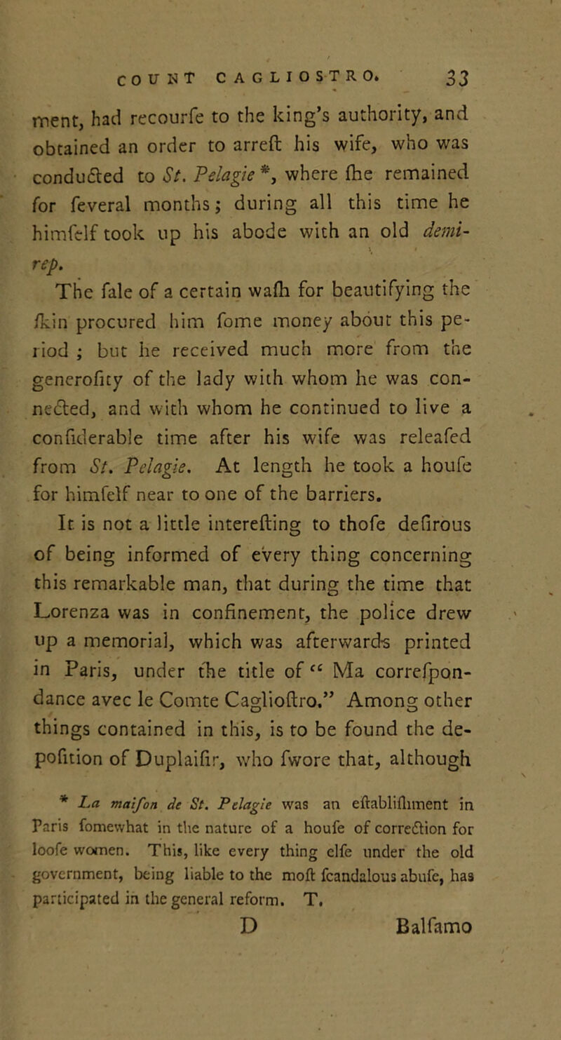 ment, had recourfe to the king’s authority, and obtained an order to arreft his wife, who was conduced to St. Pelagie *, where fhe remained for feveral months; during all this time he himfelf took up his abode with an old demi- \ i rep. The fale of a certain wa/h for beautifying the /kin procured him fome money about this pe- riod ; but he received much more from the generoficy of the lady with whom he was con- nected, and with whom he continued to live a confiderable time after his wife was releafed from St. Pelagie. At length he took a houfe for himfelf near to one of the barriers. It. is not a little interefting to thofe defirous of being informed of every thing concerning this remarkable man, that during the time that Lorenza was in confinement, the police drew up a memorial, which was afterward-s printed in Paris, under the title ofcc Ma correfpqn- dance avec le Comte Caglioftro.” Among other things contained in this, is to be found the de- pofition of Duplaifir, who fwore that, although * La maifon de St. Pelagie was an eftablifliment in Paris fomewhat in the nature of a houfe of correction for loofe women. This, like every thing clfe under the old government, being liable to the moft fcandalous abufc, has participated in the general reform. T, D Balfamo