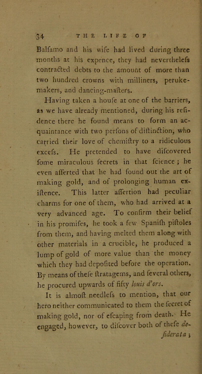 34 THE LIFE OP Balfamo and his wife had lived during three months at his expence, they had neverchelefs contracted debts to the amount of more than two hundred crowns with milliners, peruke - makers, and dancing-mafters. Having taken a houle at one of the barriers, as we have already mentioned, during his refi- dence there he found means to form an ac- quaintance with two perlons of diftinftion, who carried their love of chemiftry to a ridiculous excefs. He pretended to have difcovered fome miraculous fecrets in that fcience ; he even aflerted that he had found out the art of making gold, and of prolonging human ex- iftence. This latter afiertion had peculiar charms for one of them, who had arrived at a very advanced age. To confirm their beliei in his promifes, lie took a few Spanifh piftoles from them, and having melted them along with other materials in a crucible, he produced a lump of gold of more value than the money which they had depofited before the operation. By means of thefe ftratagems, and feveral others, he procured upwards of fifty louis d'ors. It is almoft needlefs to mention, that our hero neither communicated to them the fecret of making gold, nor of efcaping from death. He engaged, however, to difcover both of thefe ae-