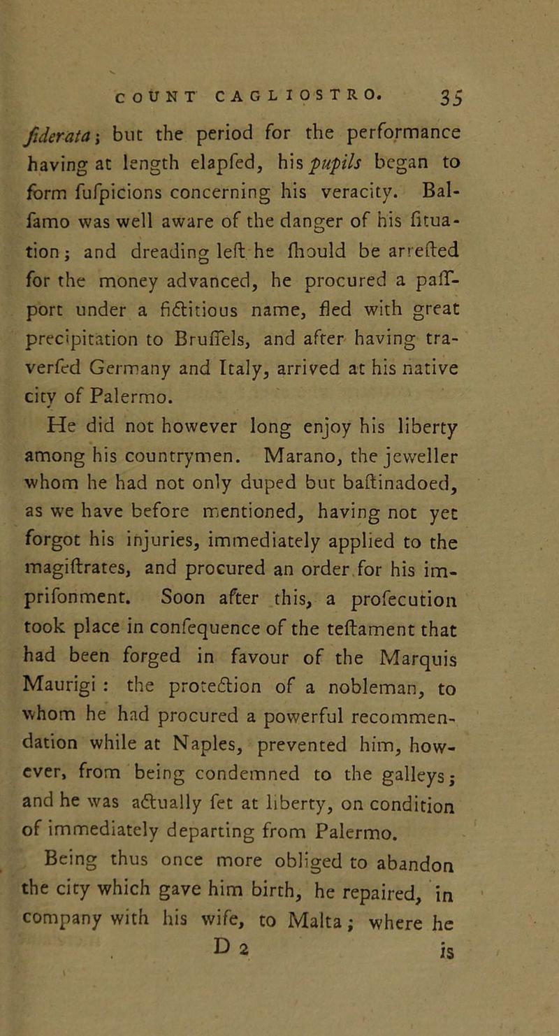 Jiderata; but the period for the performance having at length elapfed, his pupils began to form fufpicions concerning his veracity. Bal- famo was well aware of the danger of his fitua- tion; and dreading left he fhould be arrefted for the money advanced, he procured a pafT- port under a fictitious name, fled with great precipitation to BruiTels, and after having tra- verfed Germany and Italy, arrived at his native city of Palermo. He did not however long enjoy his liberty among his countrymen. Marano, the jeweller whom he had not only duped but baftinadoed, as we have before mentioned, having not yet forgot his injuries, immediately applied to the magiftrates, and procured an order for his im- prifonment. Soon after this, a profecution took place in confequence of the teftament that had been forged in favour of the Marquis Maurigi : the protection of a nobleman, to whom he had procured a powerful recommen- dation while at Naples, prevented him, how- ever, from being condemned to the galleys; and he was actually fet at liberty, on condition of immediately departing from Palermo. Being thus once more obliged to abandon the city which gave him birth, he repaired, in company with his wife, to Malta; where he D 2 is