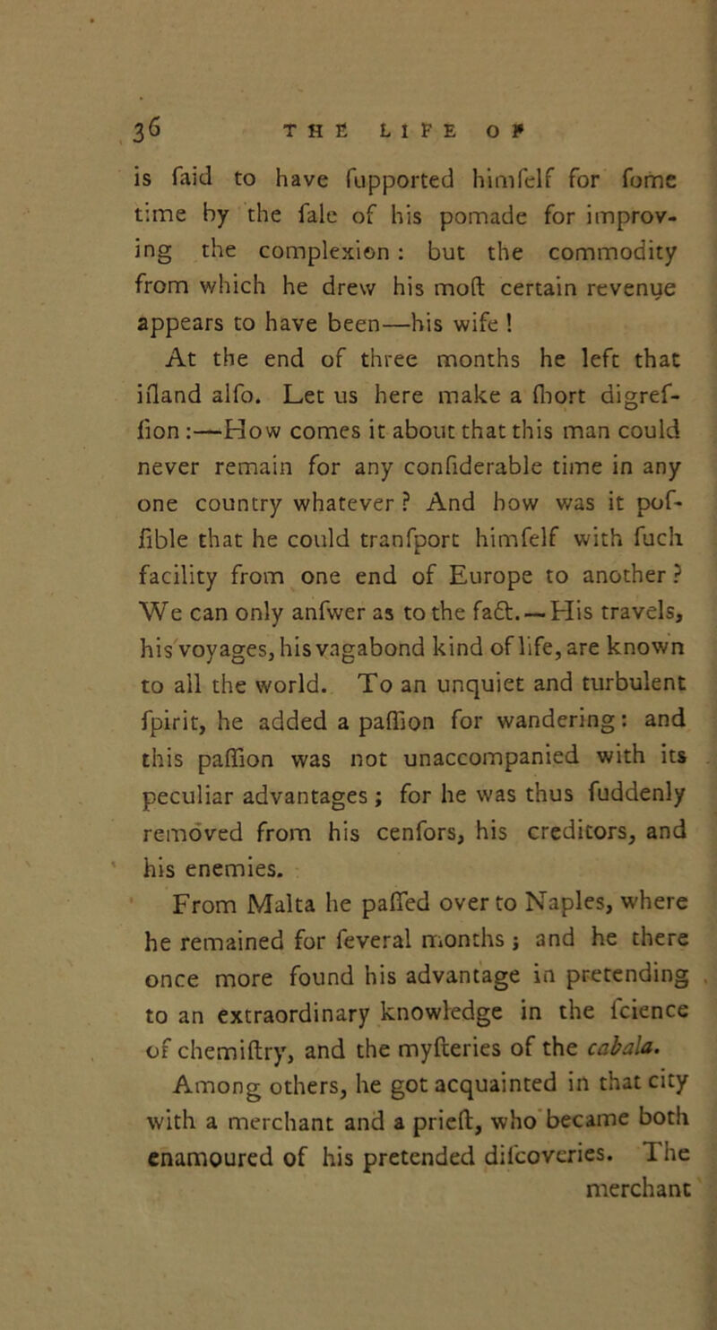 is faid to have fupported himfelf for fome t:me by the fale of his pomade for improv- ing the complexion: but the commodity from which he drew his mod certain revenue appears to have been—his wife ! At the end of three months he left that ifland alfo. Let us here make a fliort aigref- fion :—How comes it about that this man could never remain for any confiderable time in any one country whatever ? And how was it pof* fible that he could tranfport himfelf with fuch facility from one end of Europe to another ? We can only anfwer as to the fad.-—His travels, his voyages, his vagabond kind of life, are known to all the world. To an unquiet and turbulent fpirit, he added a paffion for wandering: and this paffion was not unaccompanied with its peculiar advantages; for he was thus fuddenly removed from his cenfors, his creditors, and his enemies. From Malta he pafied over to Naples, where he remained for feveral months j and he there once more found his advantage in pretending to an extraordinary knowledge in the lcience of chemiftry, and the myfteries of the cabala. Among others, he got acquainted in that city with a merchant and a prieft, who became both enamoured of his pretended difcoveries. 1 he merchant