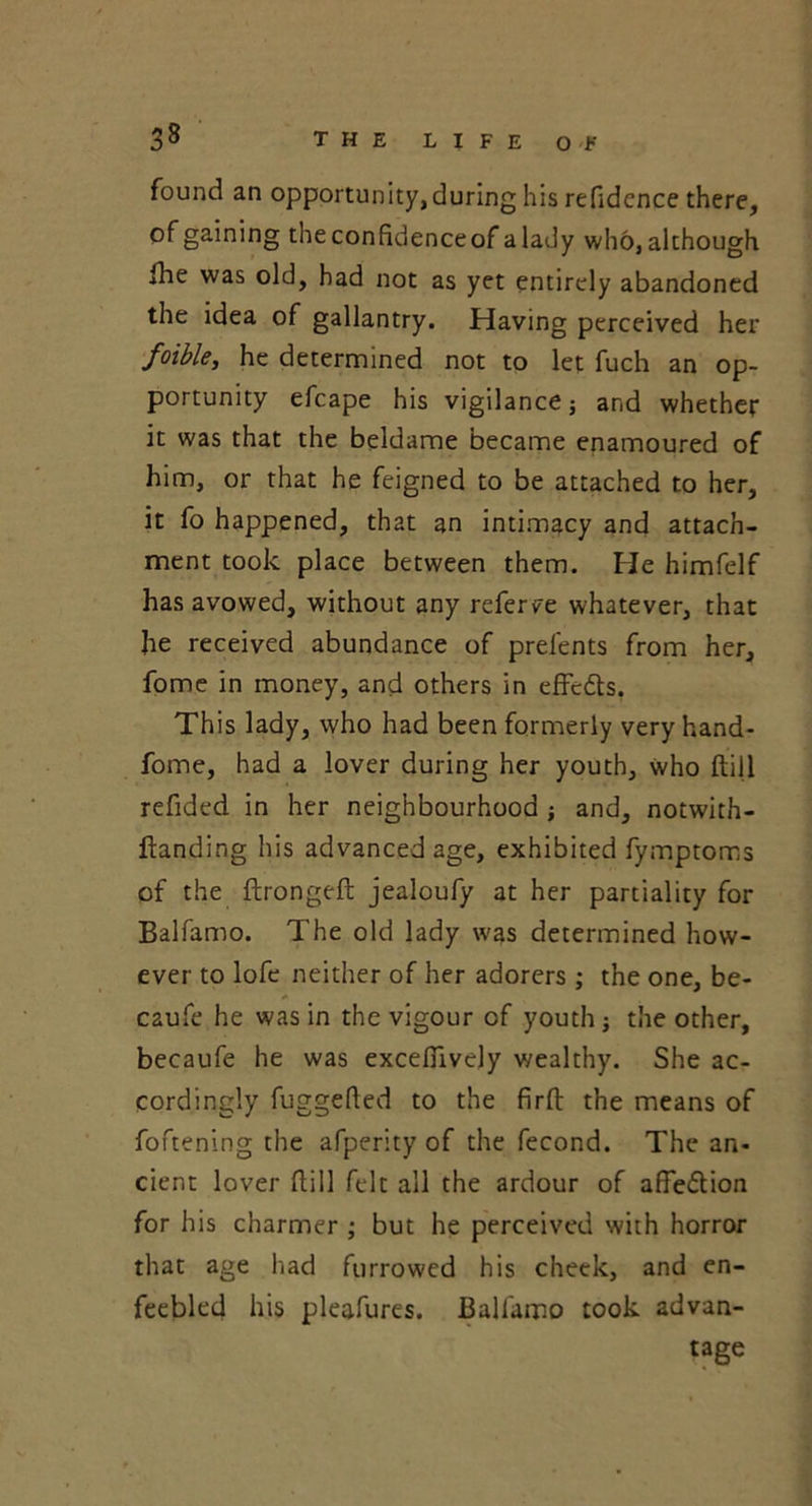 found an opportunity, during his refidcnce there, of gaining theconfidenceof alady who, although fhe was old, had not as yet entirely abandoned the idea of gallantry. Having perceived her foible, he determined not to let fuch an op- portunity efcape his vigilance j and whether it was that the beldame became enamoured of him, or that he feigned to be attached to her, it fo happened, that an intimacy and attach- ment took place between them. He himfelf has avowed, without any referve whatever, that he received abundance of prefents from her, fome in money, and others in efFcdts. This lady, who had been formerly very hand- fome, had a lover during her youth, who ftill refided in her neighbourhood ; and, notwith- ftanding his advanced age, exhibited fymptoms of the ftrongeft jealoufy at her partiality for Balfamo. The old lady was determined how- ever to lofe neither of her adorers ; the one, be- caufe he was in the vigour of youth; the other, becaufe he was excefiively wealthy. She ac- cordingly fuggefted to the firft the means of foftening the afperity of the fecond. The an- cient lover dill felt all the ardour of affedtion for his charmer ; but he perceived with horror that age had furrowed his cheek, and en- feebled his pleafures. Balfamo took advan- tage