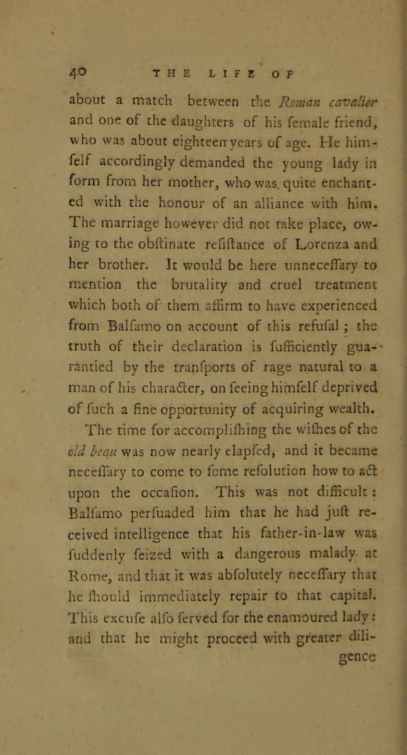 about a match between the Roman cavalier and one of the daughters of his female friend, who was about eighteen-years of age. He him- felf accordingly demanded the young lady in form from her mother, who was, quite enchant- ed with the honour of an alliance with him, The marriage however did not take place, ow- ing to the obftinate refiftance of Lorenza and her brother. It would be here unneceffary to mention the brutality and cruel treatment which both of them affirm to have exDerienced i from Balfamo on account of this refufal ; the truth of their declaration is fufficiently gua- rantied by the tranfports of rage natural to a man of his chara&er, on feeing himfelf deprived of fuch a fine opportunity of acquiring wealth. The time for accomplifhing the wifhes of the old beau was now nearly elapfed, and it became neceftary to come to feme refolution how to a<5l upon the occafion. This was not difficult : Balfamo perfuaded him that he had juft re- ceived intelligence that his father-in-law was fuddenly feized with a dangerous malady- at Rome, and that it was abfolutely neceftary that lie fliould immediately repair to that capital. This excufe alfo ferved for the enamoured lady : anu that he might proceed with greater dili- gence