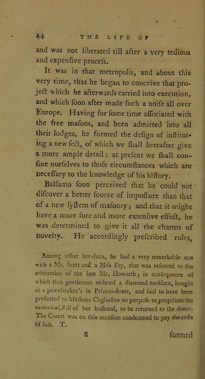 and was not liberated till after a very tedious and expen five procefs. It was in that metropolis, and about this very time, that he began to conceive that pro- je& which he afterwards carried into execution, and which foon after made fuch a noife all over Europe. Having for iome time afifociated with the free mafons, and been admitted into all their lodges, he formed the defign of inftitut- ing a new fe£t, of which we fhall hereafter give a more ample detail : at prefent we fhall con- fine ourfelves to thofe circumftances which are necefiary to the knowledge of his hiftory. Balfamo foon perceived that he could not difcover a better fource of impofture than that of a new fyftem of mafonry ; and that it might have a more fure and more extenfive eft'edt, he was determined to give it all the charms of novelty. He accordingly prefcribed rules. Among other Iaw-fuits, he had a very remarkable one with a Mr. Scott and a Mifs Fry, that was referred to the arbitration of the late Mr. Howarth; in confequence of which that gentleman ordered a diamond necklace, bought at a pawnbroker’s in Princes-ftreet, and faid to have been prefented to Madame Cnglioftro on purpofe to propitiate the numerical JIM of her hulband, to be returned to the donor. The Count was on this occalion condemned to pay thecofts bffuit. T. 8 formed