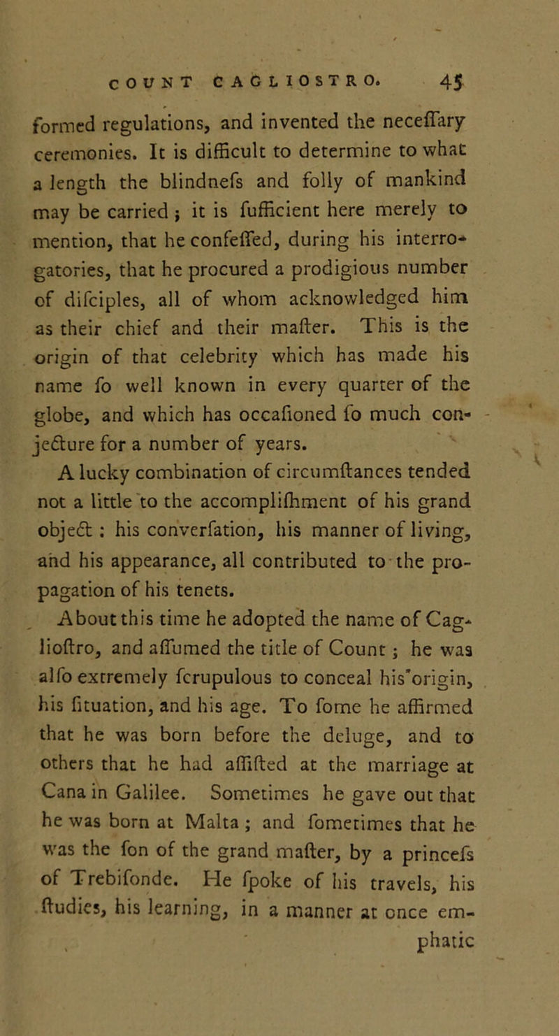 formed regulations, and invented the neceffary ceremonies. It is difficult to determine to what a length the blindnefs and folly of mankind may be carried ; it is fufficient here merely to mention, that he confeffed, during his interro- gatories, that he procured a prodigious number of difciples, all of whom acknowledged him as their chief and their mailer. This is the origin of that celebrity which has made his name fo well known in every quarter of the globe, and which has occafioned fo much con- jecture for a number of years. A lucky combination of circumftances tended not a little to the accomplifhment of his grand objeft; his converfation, his manner of living, and his appearance, all contributed to the pro- pagation of his tenets. About this time he adopted the name of Cag* lioftro, and affiumed the tide of Count; he was alfo extremely fcrupulous to conceal his’origin, his fituation, and his age. To fome he affirmed that he was born before the deluge, and to others that he had affifted at the marriage at Cana in Galilee. Sometimes he gave out that he was born at Malta ; and fometimes that he was the fon of the grand mailer, by a princefs of Trebifonde. He fpoke of his travels, his lludies, his learning, in a manner at once em- phatic