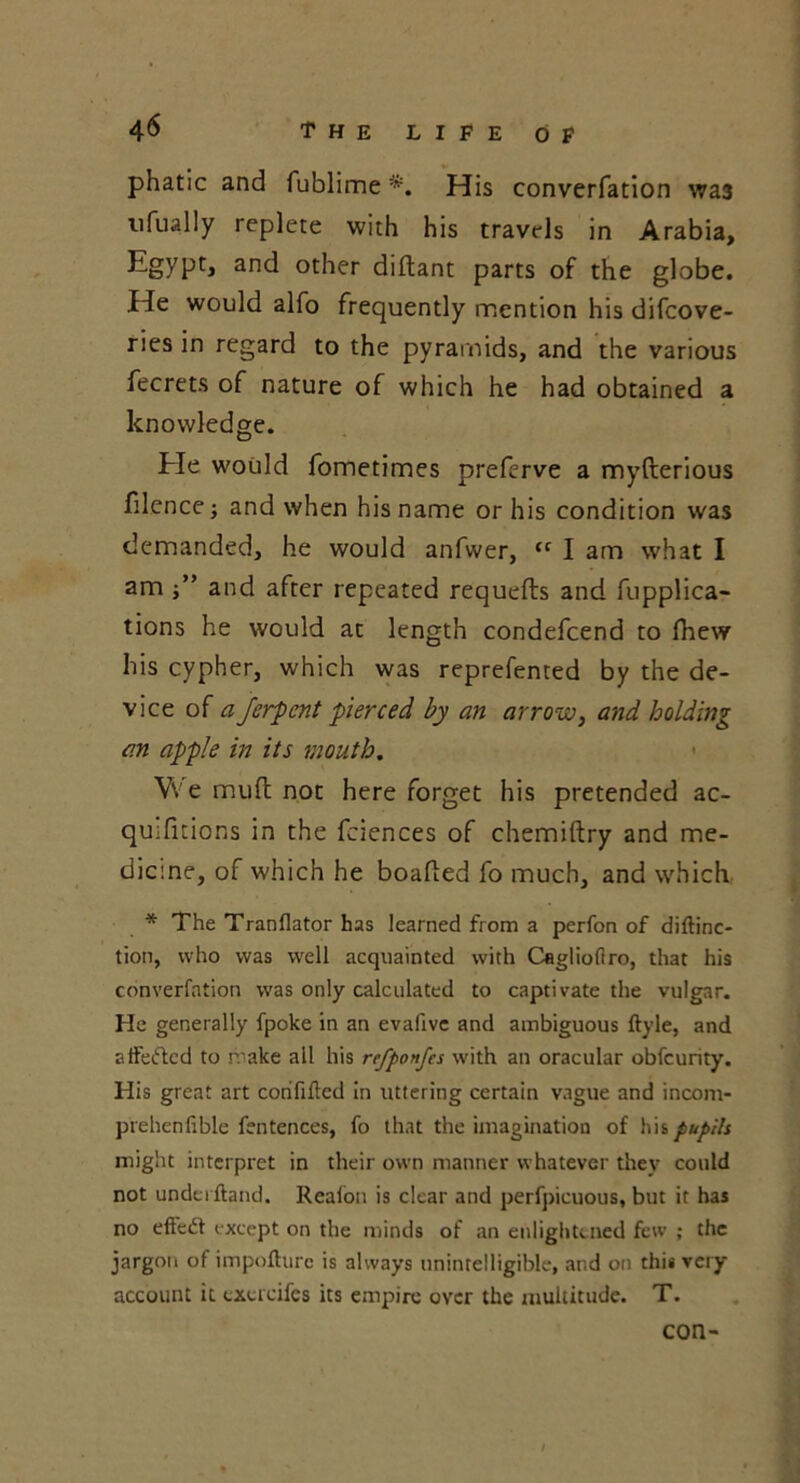 phatic and fublime *. His converfation was 11 fually replete with his travels in Arabia, Egypt, and other diftant parts of the globe. He would alfo frequently mention his difcove- ries in regard to the pyramids, and the various fecrets of nature of which he had obtained a knowledge. Ele would fometimes preferve a myfterious filence; and when his name or his condition was demanded, he would anfwer, <c I am what I am j” and after repeated requefls and fupplica- tions he would at length condefcend to fhew his cypher, which was reprefented by the de- vice of a ferpent pierced by an arrow, and holding an apple in its mouth. Vve mud not here forget his pretended ac- quifitions in the fciences of chemiftry and me- dicine, of which he boafled fo much, and which * The Tranflator has learned from a perfon of diftinc- tion, who was well acquainted with Caglioflro, that his converfation was only calculated to captivate the vulgar. He generally fpoke in an evafive and ambiguous ftyle, and affeifted to make all his refponfes with an oracular obfcurity. His great art corififted in uttering certain vague and incom- prehenlible fentences, fo that the imagination of his pupils might interpret in their own manner whatever they could not undci ftand. Realon is clear and perfpicuous, but it has no effcdt except on the minds of an enlightened few ; the jargon of impofturc is always unintelligible, and on this very account it cxucifes its empire over the multitude. T. con-